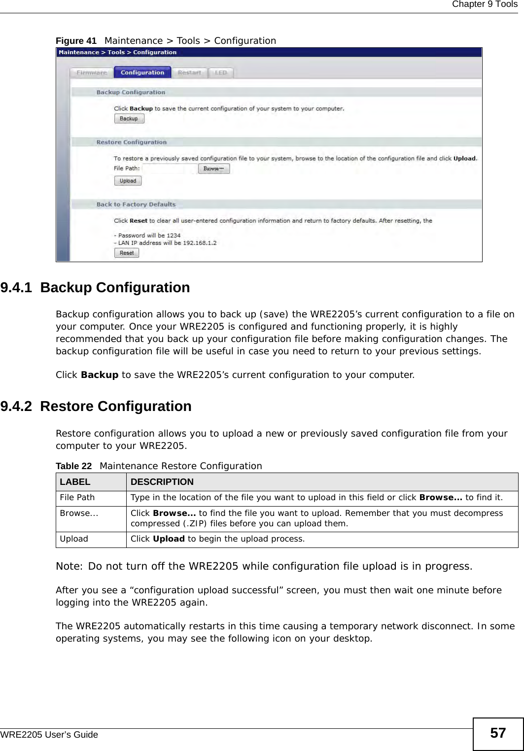  Chapter 9 ToolsWRE2205 User’s Guide 57Figure 41   Maintenance &gt; Tools &gt; Configuration 9.4.1  Backup ConfigurationBackup configuration allows you to back up (save) the WRE2205’s current configuration to a file on your computer. Once your WRE2205 is configured and functioning properly, it is highly recommended that you back up your configuration file before making configuration changes. The backup configuration file will be useful in case you need to return to your previous settings. Click Backup to save the WRE2205’s current configuration to your computer.9.4.2  Restore ConfigurationRestore configuration allows you to upload a new or previously saved configuration file from your computer to your WRE2205.Note: Do not turn off the WRE2205 while configuration file upload is in progress.After you see a “configuration upload successful” screen, you must then wait one minute before logging into the WRE2205 again. The WRE2205 automatically restarts in this time causing a temporary network disconnect. In some operating systems, you may see the following icon on your desktop.Table 22   Maintenance Restore ConfigurationLABEL DESCRIPTIONFile Path  Type in the location of the file you want to upload in this field or click Browse... to find it.Browse...  Click Browse... to find the file you want to upload. Remember that you must decompress compressed (.ZIP) files before you can upload them. Upload  Click Upload to begin the upload process.