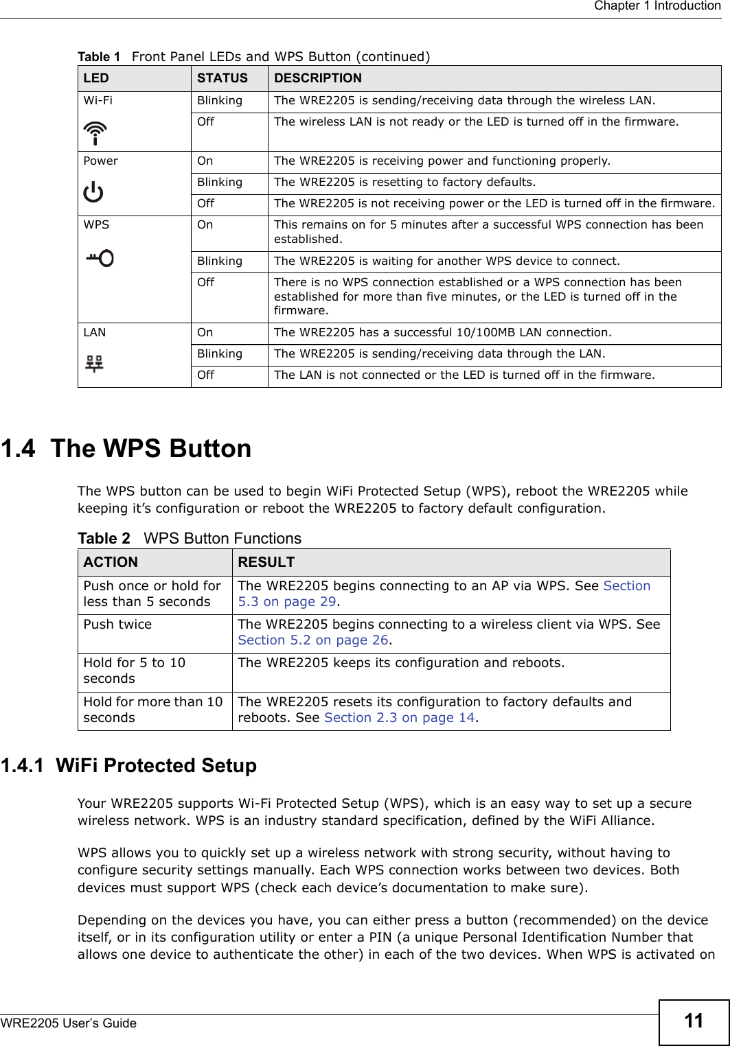  Chapter 1 IntroductionWRE2205 User’s Guide 111.4  The WPS ButtonThe WPS button can be used to begin WiFi Protected Setup (WPS), reboot the WRE2205 while keeping it’s configuration or reboot the WRE2205 to factory default configuration.1.4.1  WiFi Protected SetupYour WRE2205 supports Wi-Fi Protected Setup (WPS), which is an easy way to set up a secure wireless network. WPS is an industry standard specification, defined by the WiFi Alliance.WPS allows you to quickly set up a wireless network with strong security, without having to configure security settings manually. Each WPS connection works between two devices. Both devices must support WPS (check each device’s documentation to make sure). Depending on the devices you have, you can either press a button (recommended) on the device itself, or in its configuration utility or enter a PIN (a unique Personal Identification Number that allows one device to authenticate the other) in each of the two devices. When WPS is activated on Wi-Fi  Blinking The WRE2205 is sending/receiving data through the wireless LAN.Off The wireless LAN is not ready or the LED is turned off in the firmware.Power On The WRE2205 is receiving power and functioning properly. Blinking The WRE2205 is resetting to factory defaults.Off The WRE2205 is not receiving power or the LED is turned off in the firmware.WPS On This remains on for 5 minutes after a successful WPS connection has been established.Blinking The WRE2205 is waiting for another WPS device to connect.Off There is no WPS connection established or a WPS connection has been established for more than five minutes, or the LED is turned off in the firmware.LAN On The WRE2205 has a successful 10/100MB LAN connection. Blinking The WRE2205 is sending/receiving data through the LAN.Off The LAN is not connected or the LED is turned off in the firmware.Table 1   Front Panel LEDs and WPS Button (continued)LED STATUS DESCRIPTIONTable 2   WPS Button FunctionsACTION RESULTPush once or hold for less than 5 secondsThe WRE2205 begins connecting to an AP via WPS. See Section 5.3 on page 29.Push twice The WRE2205 begins connecting to a wireless client via WPS. See Section 5.2 on page 26.Hold for 5 to 10 secondsThe WRE2205 keeps its configuration and reboots.Hold for more than 10 secondsThe WRE2205 resets its configuration to factory defaults and reboots. See Section 2.3 on page 14.