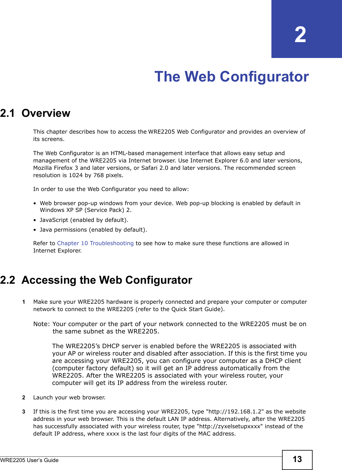 WRE2205 User’s Guide 13CHAPTER   2The Web Configurator2.1  OverviewThis chapter describes how to access the WRE2205 Web Configurator and provides an overview of its screens.The Web Configurator is an HTML-based management interface that allows easy setup and management of the WRE2205 via Internet browser. Use Internet Explorer 6.0 and later versions, Mozilla Firefox 3 and later versions, or Safari 2.0 and later versions. The recommended screen resolution is 1024 by 768 pixels.In order to use the Web Configurator you need to allow:• Web browser pop-up windows from your device. Web pop-up blocking is enabled by default in Windows XP SP (Service Pack) 2.• JavaScript (enabled by default).• Java permissions (enabled by default).Refer to Chapter 10 Troubleshooting to see how to make sure these functions are allowed in Internet Explorer.2.2  Accessing the Web Configurator1Make sure your WRE2205 hardware is properly connected and prepare your computer or computer network to connect to the WRE2205 (refer to the Quick Start Guide).Note: Your computer or the part of your network connected to the WRE2205 must be on the same subnet as the WRE2205. The WRE2205’s DHCP server is enabled before the WRE2205 is associated with your AP or wireless router and disabled after association. If this is the first time you are accessing your WRE2205, you can configure your computer as a DHCP client (computer factory default) so it will get an IP address automatically from the WRE2205. After the WRE2205 is associated with your wireless router, your computer will get its IP address from the wireless router.2Launch your web browser.3If this is the first time you are accessing your WRE2205, type &quot;http://192.168.1.2&quot; as the website address in your web browser. This is the default LAN IP address. Alternatively, after the WRE2205 has successfully associated with your wireless router, type &quot;http://zyxelsetupxxxx&quot; instead of the default IP address, where xxxx is the last four digits of the MAC address.