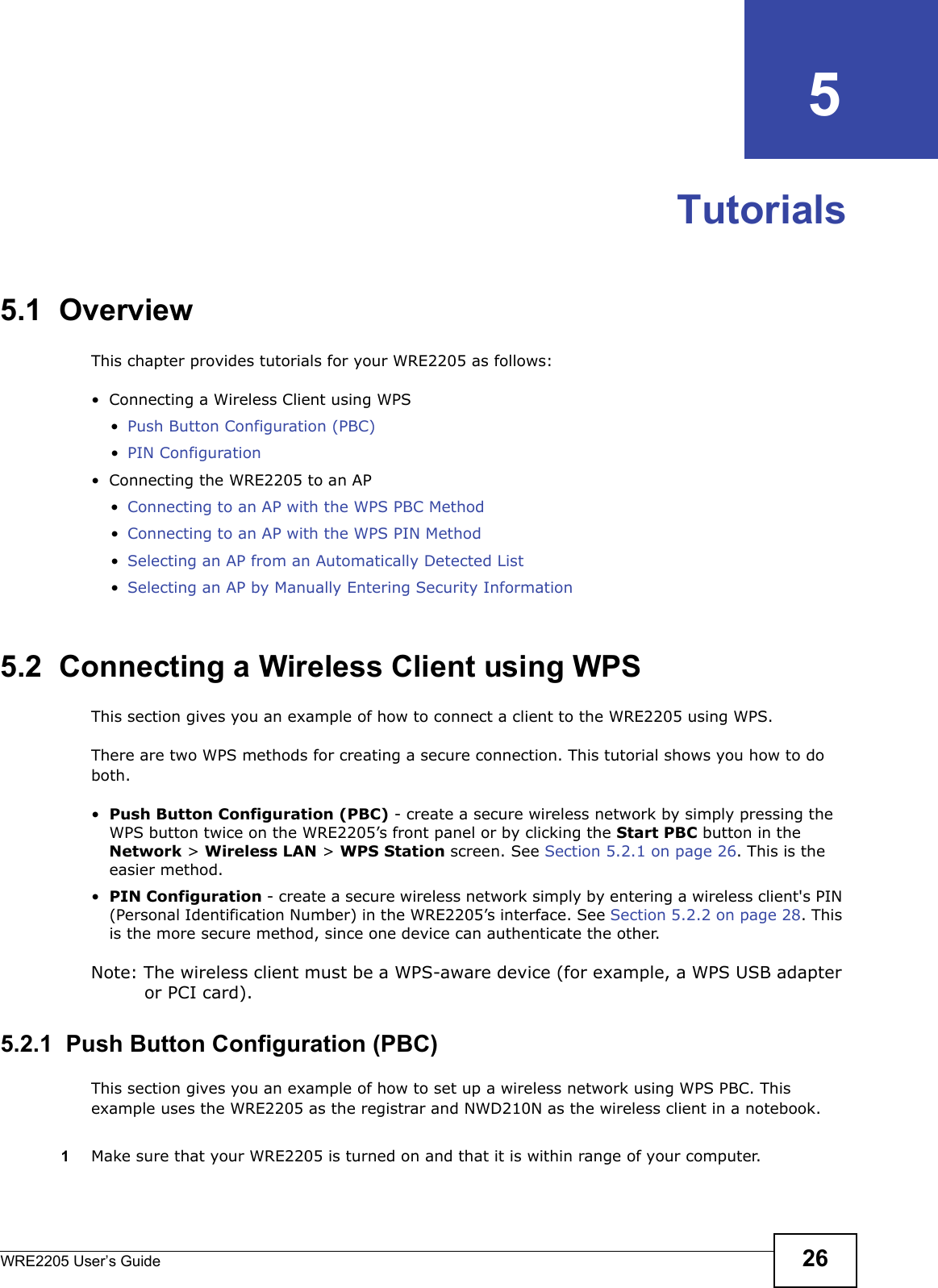 WRE2205 User’s Guide 26CHAPTER   5Tutorials5.1  OverviewThis chapter provides tutorials for your WRE2205 as follows:• Connecting a Wireless Client using WPS•Push Button Configuration (PBC)•PIN Configuration• Connecting the WRE2205 to an AP•Connecting to an AP with the WPS PBC Method•Connecting to an AP with the WPS PIN Method•Selecting an AP from an Automatically Detected List•Selecting an AP by Manually Entering Security Information5.2  Connecting a Wireless Client using WPSThis section gives you an example of how to connect a client to the WRE2205 using WPS.There are two WPS methods for creating a secure connection. This tutorial shows you how to do both.•Push Button Configuration (PBC) - create a secure wireless network by simply pressing the WPS button twice on the WRE2205’s front panel or by clicking the Start PBC button in the Network &gt; Wireless LAN &gt; WPS Station screen. See Section 5.2.1 on page 26. This is the easier method.•PIN Configuration - create a secure wireless network simply by entering a wireless client&apos;s PIN (Personal Identification Number) in the WRE2205’s interface. See Section 5.2.2 on page 28. This is the more secure method, since one device can authenticate the other.Note: The wireless client must be a WPS-aware device (for example, a WPS USB adapter or PCI card).5.2.1  Push Button Configuration (PBC)This section gives you an example of how to set up a wireless network using WPS PBC. This example uses the WRE2205 as the registrar and NWD210N as the wireless client in a notebook.1Make sure that your WRE2205 is turned on and that it is within range of your computer. 