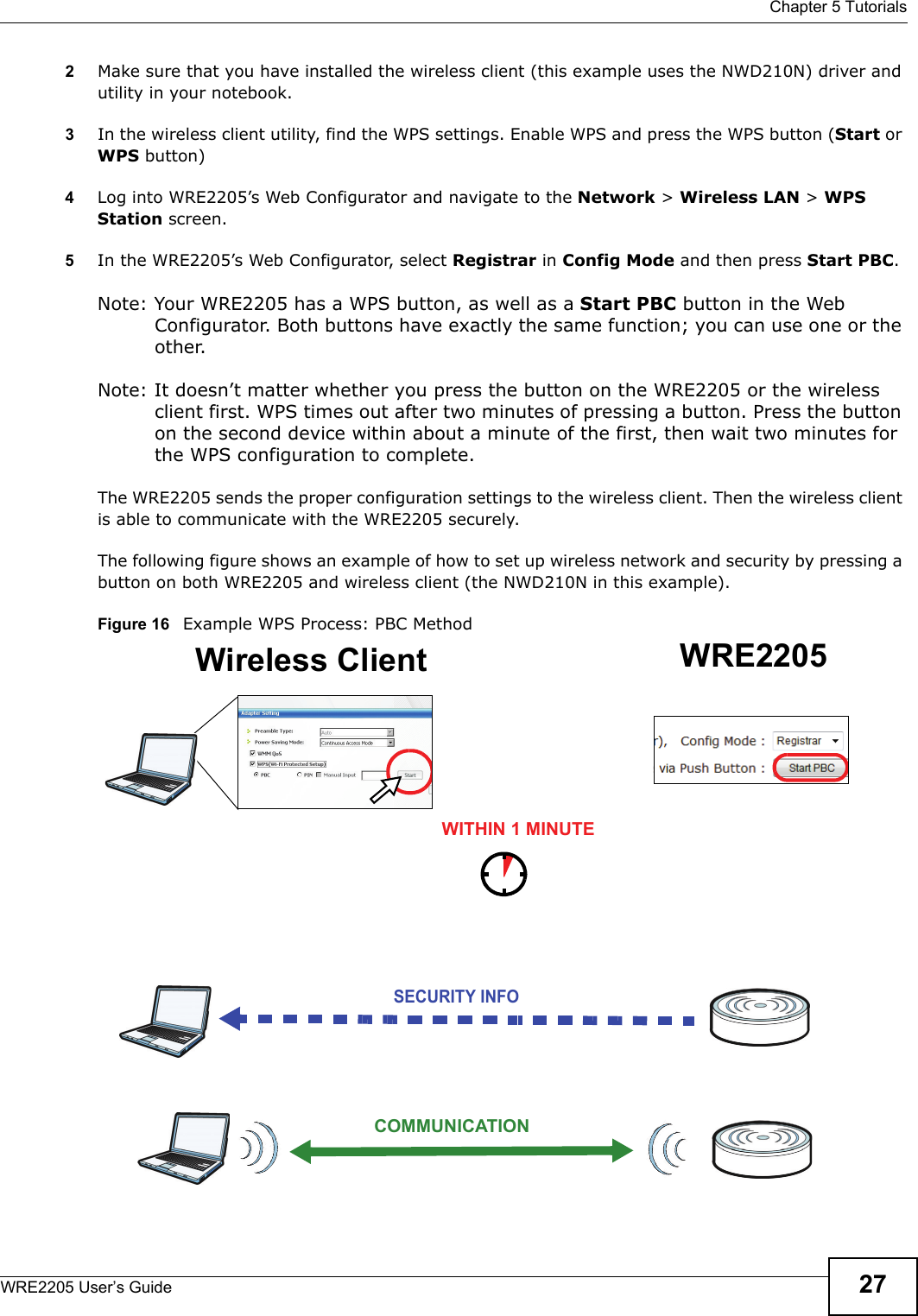  Chapter 5 TutorialsWRE2205 User’s Guide 272Make sure that you have installed the wireless client (this example uses the NWD210N) driver and utility in your notebook.3In the wireless client utility, find the WPS settings. Enable WPS and press the WPS button (Start or WPS button)4Log into WRE2205’s Web Configurator and navigate to the Network &gt; Wireless LAN &gt; WPS Station screen. 5In the WRE2205’s Web Configurator, select Registrar in Config Mode and then press Start PBC.Note: Your WRE2205 has a WPS button, as well as a Start PBC button in the Web Configurator. Both buttons have exactly the same function; you can use one or the other.Note: It doesn’t matter whether you press the button on the WRE2205 or the wireless client first. WPS times out after two minutes of pressing a button. Press the button on the second device within about a minute of the first, then wait two minutes for the WPS configuration to complete. The WRE2205 sends the proper configuration settings to the wireless client. Then the wireless client is able to communicate with the WRE2205 securely. The following figure shows an example of how to set up wireless network and security by pressing a button on both WRE2205 and wireless client (the NWD210N in this example).Figure 16   Example WPS Process: PBC MethodWireless Client WRE2205SECURITY INFOCOMMUNICATIONWITHIN 1 MINUTE