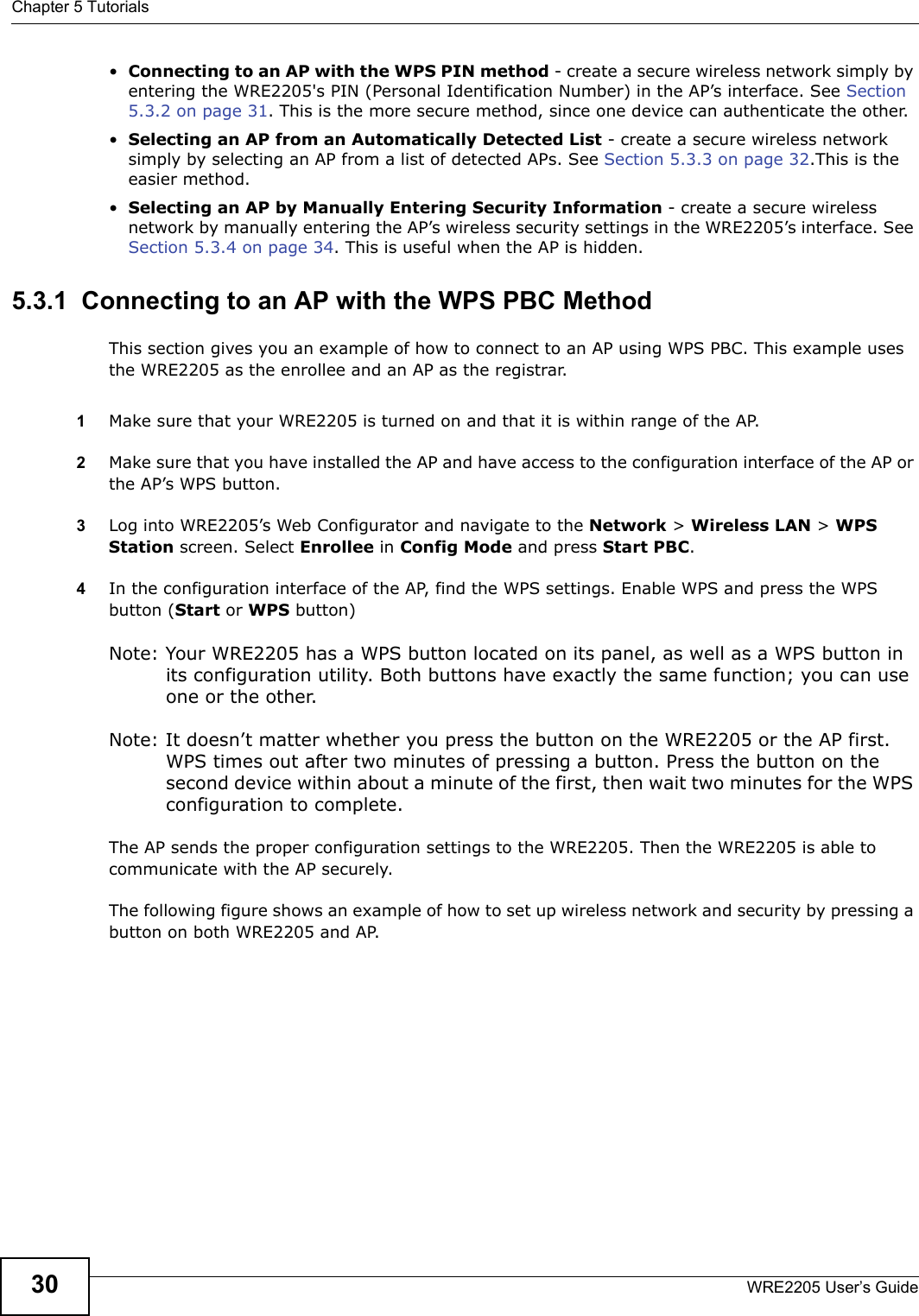 Chapter 5 TutorialsWRE2205 User’s Guide30•Connecting to an AP with the WPS PIN method - create a secure wireless network simply by entering the WRE2205&apos;s PIN (Personal Identification Number) in the AP’s interface. See Section 5.3.2 on page 31. This is the more secure method, since one device can authenticate the other.•Selecting an AP from an Automatically Detected List - create a secure wireless network simply by selecting an AP from a list of detected APs. See Section 5.3.3 on page 32.This is the easier method.•Selecting an AP by Manually Entering Security Information - create a secure wireless network by manually entering the AP’s wireless security settings in the WRE2205’s interface. See Section 5.3.4 on page 34. This is useful when the AP is hidden.5.3.1  Connecting to an AP with the WPS PBC MethodThis section gives you an example of how to connect to an AP using WPS PBC. This example uses the WRE2205 as the enrollee and an AP as the registrar.1Make sure that your WRE2205 is turned on and that it is within range of the AP. 2Make sure that you have installed the AP and have access to the configuration interface of the AP or the AP’s WPS button.3Log into WRE2205’s Web Configurator and navigate to the Network &gt; Wireless LAN &gt; WPS Station screen. Select Enrollee in Config Mode and press Start PBC.4In the configuration interface of the AP, find the WPS settings. Enable WPS and press the WPS button (Start or WPS button)Note: Your WRE2205 has a WPS button located on its panel, as well as a WPS button in its configuration utility. Both buttons have exactly the same function; you can use one or the other.Note: It doesn’t matter whether you press the button on the WRE2205 or the AP first. WPS times out after two minutes of pressing a button. Press the button on the second device within about a minute of the first, then wait two minutes for the WPS configuration to complete.  The AP sends the proper configuration settings to the WRE2205. Then the WRE2205 is able to communicate with the AP securely. The following figure shows an example of how to set up wireless network and security by pressing a button on both WRE2205 and AP.