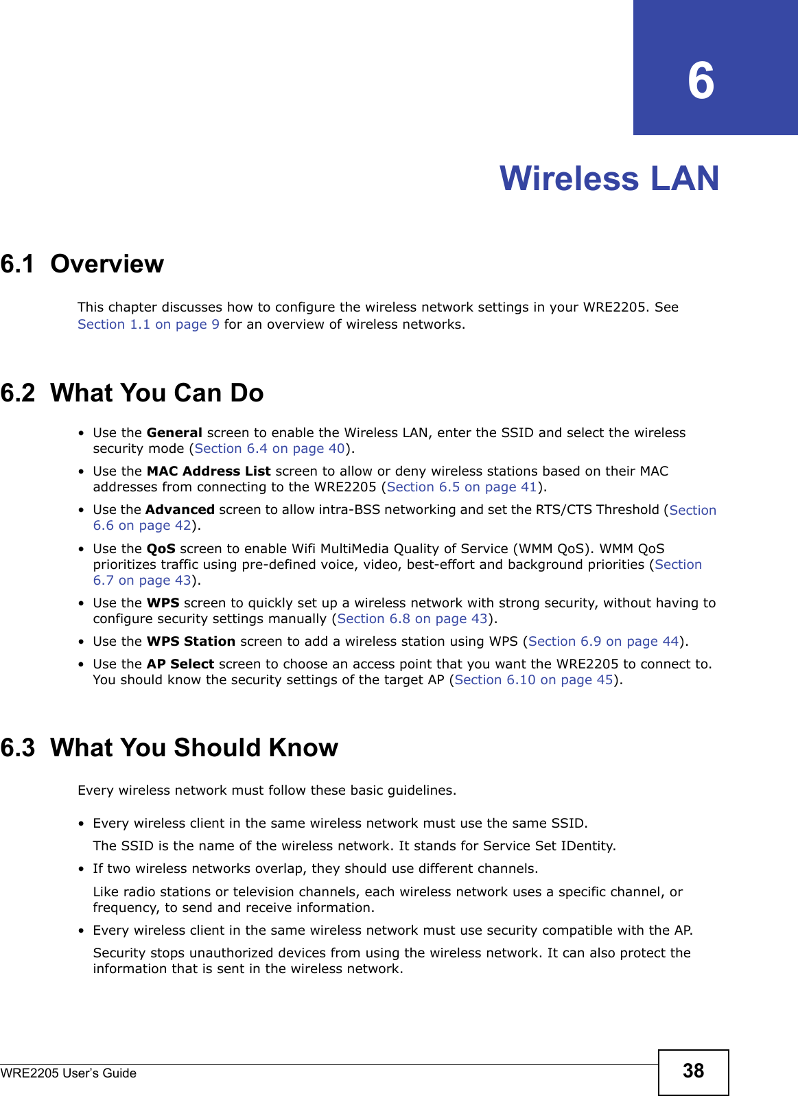 WRE2205 User’s Guide 38CHAPTER   6Wireless LAN6.1  OverviewThis chapter discusses how to configure the wireless network settings in your WRE2205. See Section 1.1 on page 9 for an overview of wireless networks.6.2  What You Can Do•Use the General screen to enable the Wireless LAN, enter the SSID and select the wireless security mode (Section 6.4 on page 40).•Use the MAC Address List screen to allow or deny wireless stations based on their MAC addresses from connecting to the WRE2205 (Section 6.5 on page 41).•Use the Advanced screen to allow intra-BSS networking and set the RTS/CTS Threshold (Section 6.6 on page 42).•Use the QoS screen to enable Wifi MultiMedia Quality of Service (WMM QoS). WMM QoS prioritizes traffic using pre-defined voice, video, best-effort and background priorities (Section 6.7 on page 43).•Use the WPS screen to quickly set up a wireless network with strong security, without having to configure security settings manually (Section 6.8 on page 43).•Use the WPS Station screen to add a wireless station using WPS (Section 6.9 on page 44). •Use the AP Select screen to choose an access point that you want the WRE2205 to connect to. You should know the security settings of the target AP (Section 6.10 on page 45).6.3  What You Should KnowEvery wireless network must follow these basic guidelines.• Every wireless client in the same wireless network must use the same SSID.The SSID is the name of the wireless network. It stands for Service Set IDentity.• If two wireless networks overlap, they should use different channels.Like radio stations or television channels, each wireless network uses a specific channel, or frequency, to send and receive information.• Every wireless client in the same wireless network must use security compatible with the AP.Security stops unauthorized devices from using the wireless network. It can also protect the information that is sent in the wireless network.