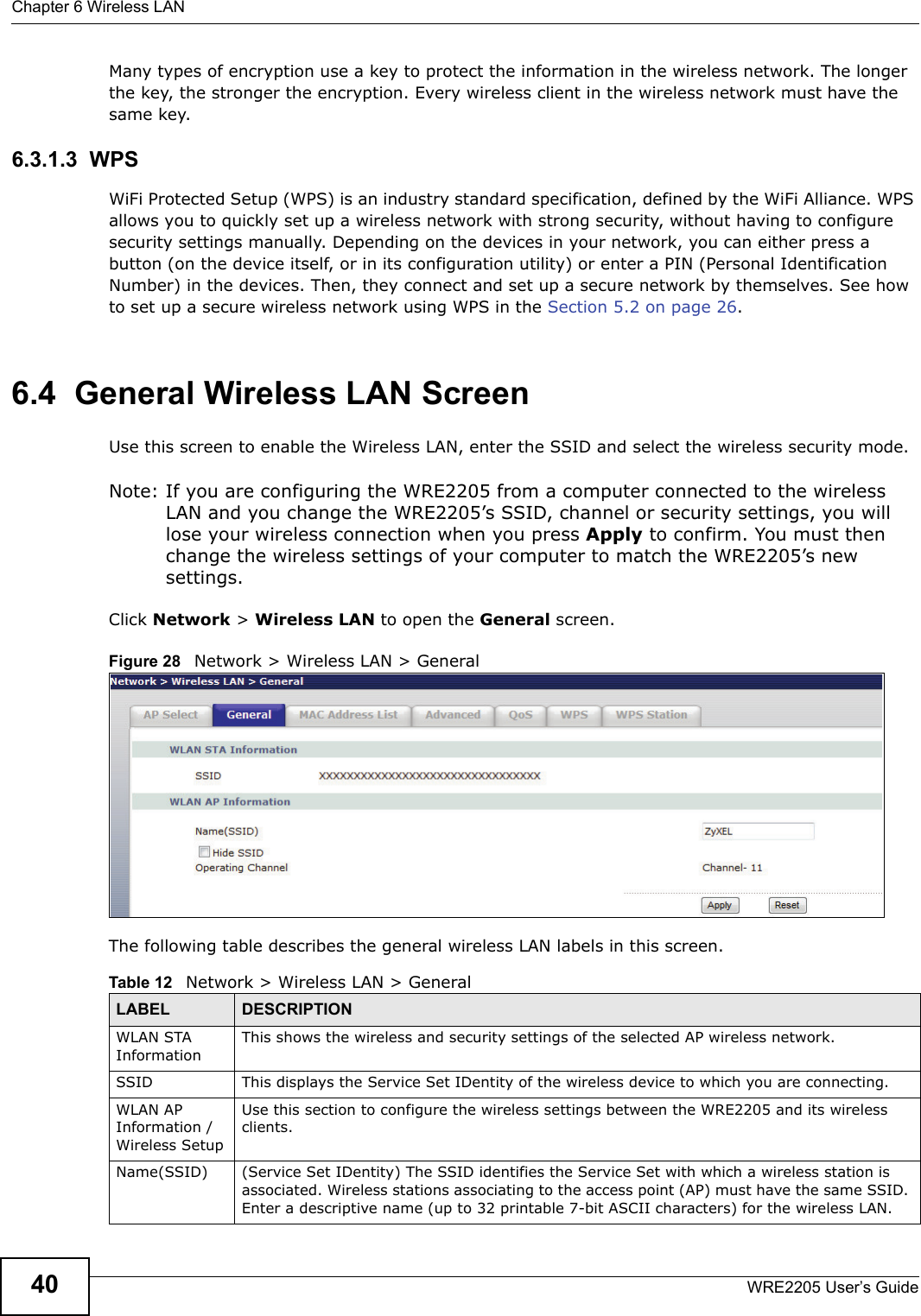 Chapter 6 Wireless LANWRE2205 User’s Guide40Many types of encryption use a key to protect the information in the wireless network. The longer the key, the stronger the encryption. Every wireless client in the wireless network must have the same key.6.3.1.3  WPSWiFi Protected Setup (WPS) is an industry standard specification, defined by the WiFi Alliance. WPS allows you to quickly set up a wireless network with strong security, without having to configure security settings manually. Depending on the devices in your network, you can either press a button (on the device itself, or in its configuration utility) or enter a PIN (Personal Identification Number) in the devices. Then, they connect and set up a secure network by themselves. See how to set up a secure wireless network using WPS in the Section 5.2 on page 26. 6.4  General Wireless LAN Screen Use this screen to enable the Wireless LAN, enter the SSID and select the wireless security mode.Note: If you are configuring the WRE2205 from a computer connected to the wireless LAN and you change the WRE2205’s SSID, channel or security settings, you will lose your wireless connection when you press Apply to confirm. You must then change the wireless settings of your computer to match the WRE2205’s new settings.Click Network &gt; Wireless LAN to open the General screen.Figure 28   Network &gt; Wireless LAN &gt; General The following table describes the general wireless LAN labels in this screen.Table 12   Network &gt; Wireless LAN &gt; GeneralLABEL DESCRIPTIONWLAN STA InformationThis shows the wireless and security settings of the selected AP wireless network.SSID This displays the Service Set IDentity of the wireless device to which you are connecting.WLAN AP Information / Wireless SetupUse this section to configure the wireless settings between the WRE2205 and its wireless clients.Name(SSID) (Service Set IDentity) The SSID identifies the Service Set with which a wireless station is associated. Wireless stations associating to the access point (AP) must have the same SSID. Enter a descriptive name (up to 32 printable 7-bit ASCII characters) for the wireless LAN. 