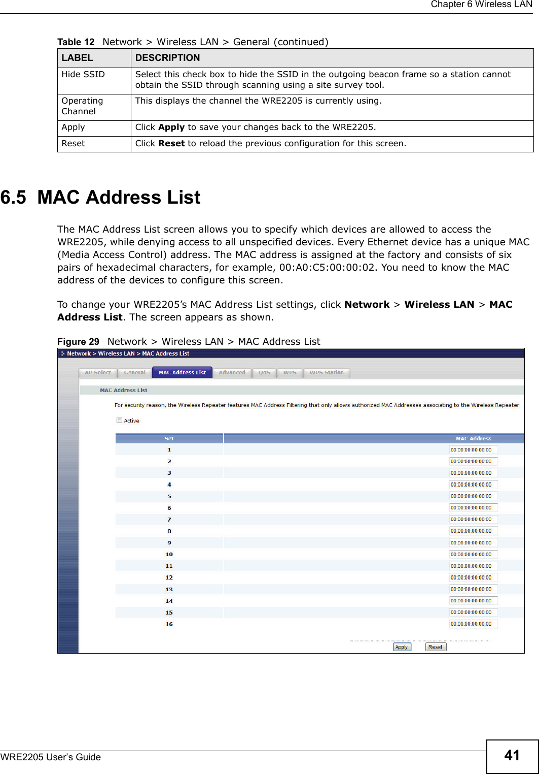  Chapter 6 Wireless LANWRE2205 User’s Guide 416.5  MAC Address ListThe MAC Address List screen allows you to specify which devices are allowed to access the WRE2205, while denying access to all unspecified devices. Every Ethernet device has a unique MAC (Media Access Control) address. The MAC address is assigned at the factory and consists of six pairs of hexadecimal characters, for example, 00:A0:C5:00:00:02. You need to know the MAC address of the devices to configure this screen.To change your WRE2205’s MAC Address List settings, click Network &gt; Wireless LAN &gt; MAC Address List. The screen appears as shown.Figure 29   Network &gt; Wireless LAN &gt; MAC Address ListHide SSID Select this check box to hide the SSID in the outgoing beacon frame so a station cannot obtain the SSID through scanning using a site survey tool.Operating Channel This displays the channel the WRE2205 is currently using.Apply Click Apply to save your changes back to the WRE2205.Reset Click Reset to reload the previous configuration for this screen.Table 12   Network &gt; Wireless LAN &gt; General (continued)LABEL DESCRIPTION