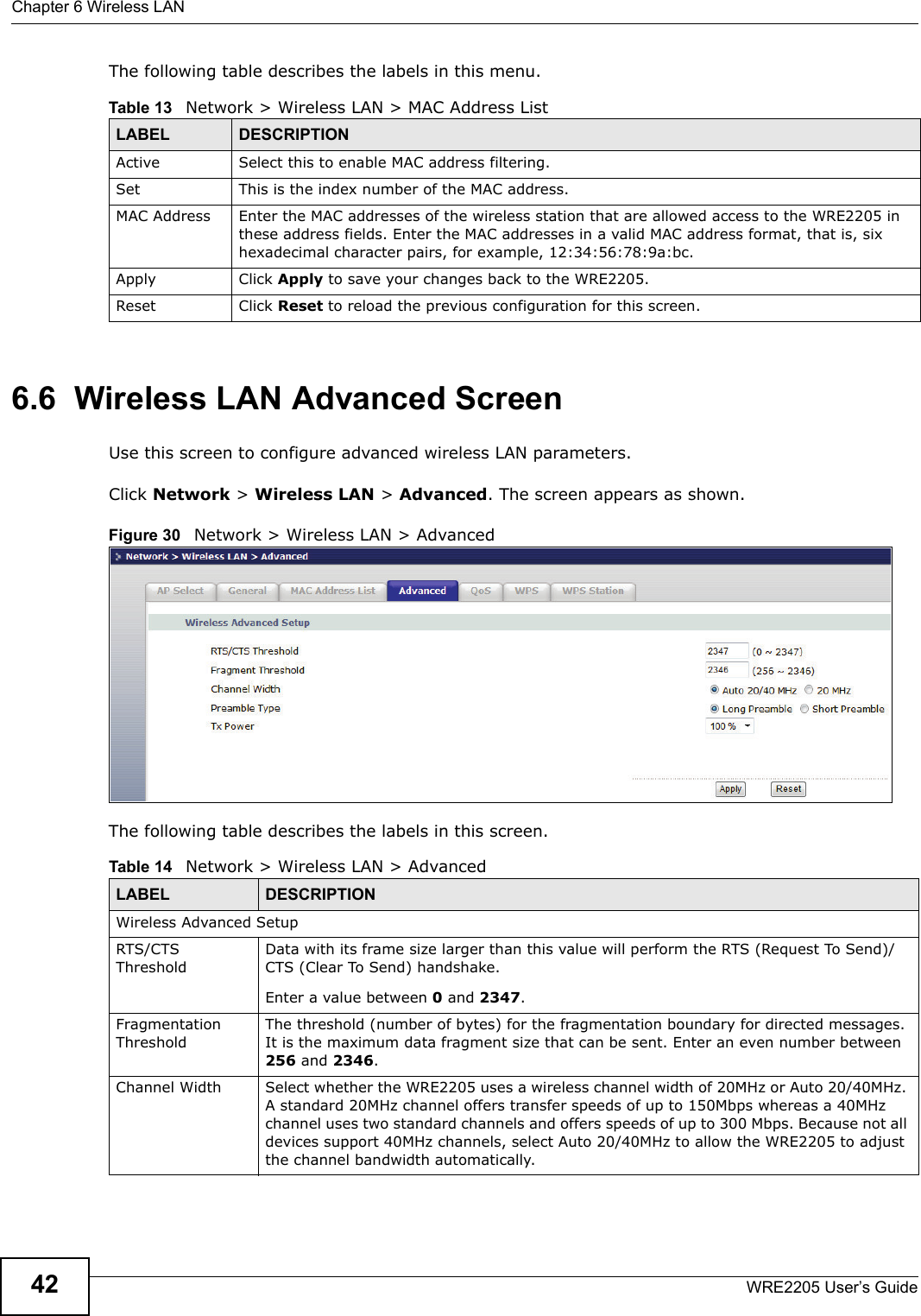 Chapter 6 Wireless LANWRE2205 User’s Guide42The following table describes the labels in this menu.6.6  Wireless LAN Advanced ScreenUse this screen to configure advanced wireless LAN parameters.Click Network &gt; Wireless LAN &gt; Advanced. The screen appears as shown.Figure 30   Network &gt; Wireless LAN &gt; Advanced The following table describes the labels in this screen. Table 13   Network &gt; Wireless LAN &gt; MAC Address ListLABEL DESCRIPTIONActive Select this to enable MAC address filtering.Set This is the index number of the MAC address.MAC Address Enter the MAC addresses of the wireless station that are allowed access to the WRE2205 in these address fields. Enter the MAC addresses in a valid MAC address format, that is, six hexadecimal character pairs, for example, 12:34:56:78:9a:bc.Apply Click Apply to save your changes back to the WRE2205.Reset Click Reset to reload the previous configuration for this screen.Table 14   Network &gt; Wireless LAN &gt; AdvancedLABEL DESCRIPTIONWireless Advanced SetupRTS/CTS ThresholdData with its frame size larger than this value will perform the RTS (Request To Send)/CTS (Clear To Send) handshake. Enter a value between 0 and 2347. Fragmentation ThresholdThe threshold (number of bytes) for the fragmentation boundary for directed messages. It is the maximum data fragment size that can be sent. Enter an even number between 256 and 2346.Channel Width Select whether the WRE2205 uses a wireless channel width of 20MHz or Auto 20/40MHz. A standard 20MHz channel offers transfer speeds of up to 150Mbps whereas a 40MHz channel uses two standard channels and offers speeds of up to 300 Mbps. Because not all devices support 40MHz channels, select Auto 20/40MHz to allow the WRE2205 to adjust the channel bandwidth automatically.
