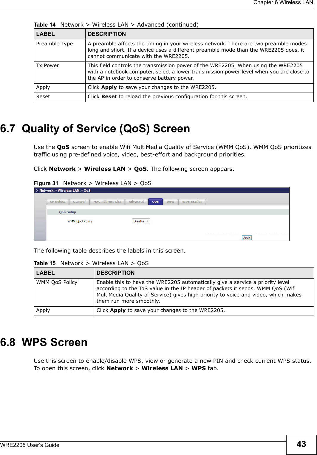  Chapter 6 Wireless LANWRE2205 User’s Guide 436.7  Quality of Service (QoS) ScreenUse the QoS screen to enable Wifi MultiMedia Quality of Service (WMM QoS). WMM QoS prioritizes traffic using pre-defined voice, video, best-effort and background priorities.Click Network &gt; Wireless LAN &gt; QoS. The following screen appears.Figure 31   Network &gt; Wireless LAN &gt; QoS The following table describes the labels in this screen. 6.8  WPS ScreenUse this screen to enable/disable WPS, view or generate a new PIN and check current WPS status. To open this screen, click Network &gt; Wireless LAN &gt; WPS tab.Preamble Type A preamble affects the timing in your wireless network. There are two preamble modes: long and short. If a device uses a different preamble mode than the WRE2205 does, it cannot communicate with the WRE2205.Tx Power This field controls the transmission power of the WRE2205. When using the WRE2205 with a notebook computer, select a lower transmission power level when you are close to the AP in order to conserve battery power.Apply Click Apply to save your changes to the WRE2205.Reset Click Reset to reload the previous configuration for this screen.Table 14   Network &gt; Wireless LAN &gt; Advanced (continued)LABEL DESCRIPTIONTable 15   Network &gt; Wireless LAN &gt; QoSLABEL DESCRIPTIONWMM QoS Policy Enable this to have the WRE2205 automatically give a service a priority level according to the ToS value in the IP header of packets it sends. WMM QoS (Wifi MultiMedia Quality of Service) gives high priority to voice and video, which makes them run more smoothly.Apply Click Apply to save your changes to the WRE2205.