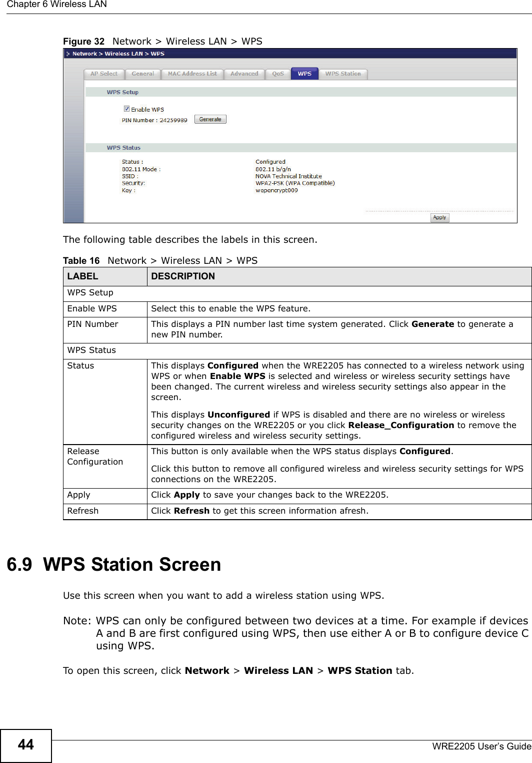 Chapter 6 Wireless LANWRE2205 User’s Guide44Figure 32   Network &gt; Wireless LAN &gt; WPSThe following table describes the labels in this screen.6.9  WPS Station ScreenUse this screen when you want to add a wireless station using WPS. Note: WPS can only be configured between two devices at a time. For example if devices A and B are first configured using WPS, then use either A or B to configure device C using WPS. To open this screen, click Network &gt; Wireless LAN &gt; WPS Station tab.Table 16   Network &gt; Wireless LAN &gt; WPSLABEL DESCRIPTIONWPS SetupEnable WPS Select this to enable the WPS feature.PIN Number This displays a PIN number last time system generated. Click Generate to generate a new PIN number.WPS StatusStatus This displays Configured when the WRE2205 has connected to a wireless network using WPS or when Enable WPS is selected and wireless or wireless security settings have been changed. The current wireless and wireless security settings also appear in the screen.This displays Unconfigured if WPS is disabled and there are no wireless or wireless security changes on the WRE2205 or you click Release_Configuration to remove the configured wireless and wireless security settings.Release ConfigurationThis button is only available when the WPS status displays Configured.Click this button to remove all configured wireless and wireless security settings for WPS connections on the WRE2205.Apply Click Apply to save your changes back to the WRE2205.Refresh Click Refresh to get this screen information afresh.