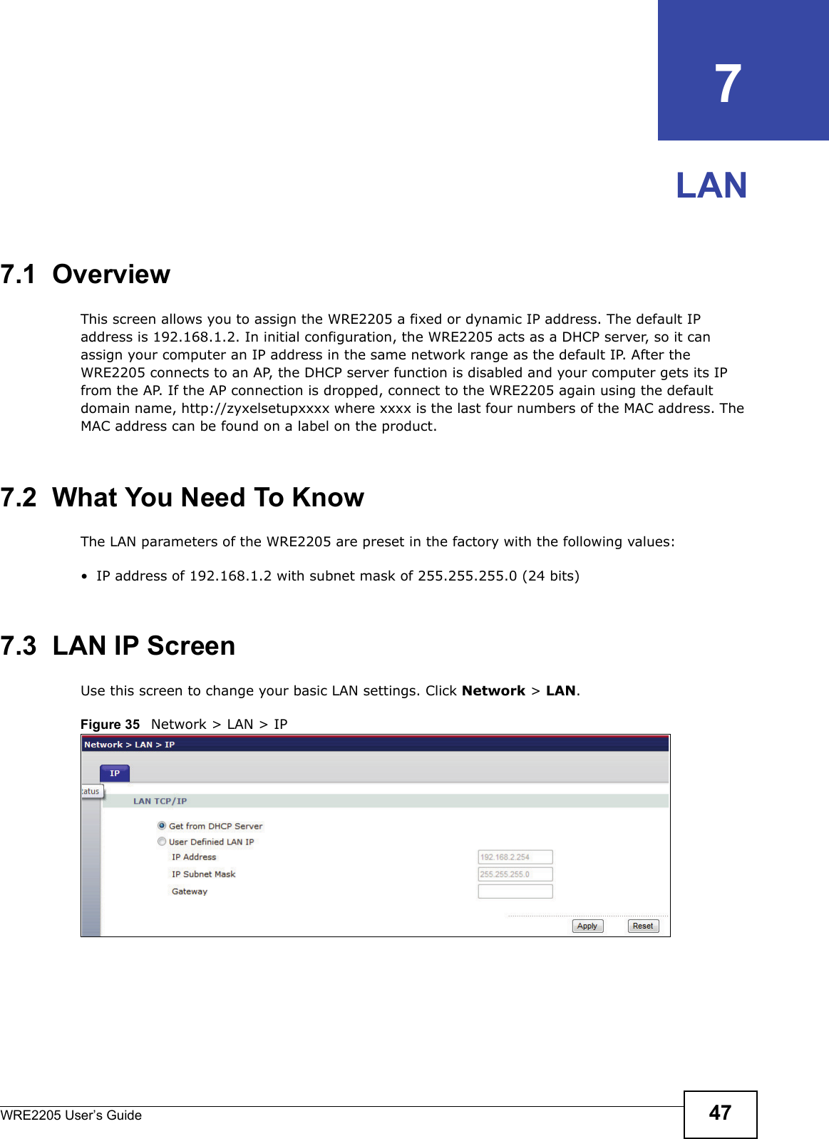 WRE2205 User’s Guide 47CHAPTER   7LAN7.1  OverviewThis screen allows you to assign the WRE2205 a fixed or dynamic IP address. The default IP address is 192.168.1.2. In initial configuration, the WRE2205 acts as a DHCP server, so it can assign your computer an IP address in the same network range as the default IP. After the WRE2205 connects to an AP, the DHCP server function is disabled and your computer gets its IP from the AP. If the AP connection is dropped, connect to the WRE2205 again using the default domain name, http://zyxelsetupxxxx where xxxx is the last four numbers of the MAC address. The MAC address can be found on a label on the product.7.2  What You Need To KnowThe LAN parameters of the WRE2205 are preset in the factory with the following values:• IP address of 192.168.1.2 with subnet mask of 255.255.255.0 (24 bits)7.3  LAN IP ScreenUse this screen to change your basic LAN settings. Click Network &gt; LAN.Figure 35   Network &gt; LAN &gt; IP 