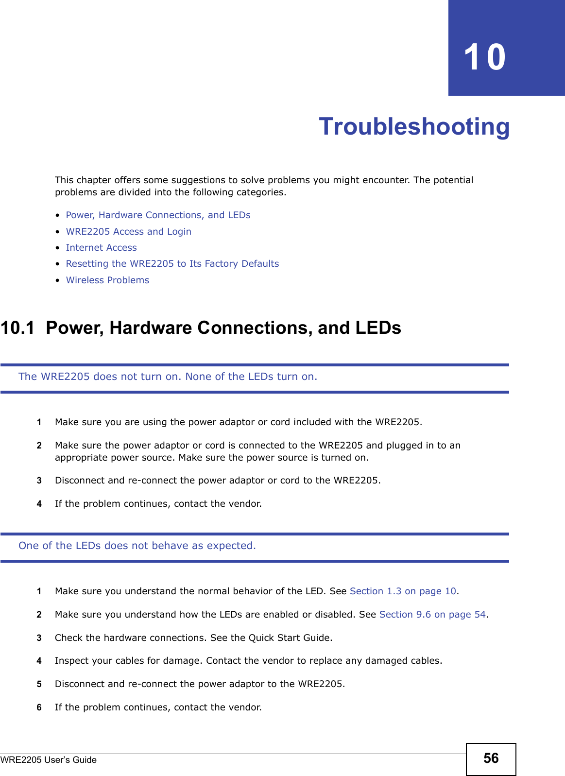 WRE2205 User’s Guide 56CHAPTER   10TroubleshootingThis chapter offers some suggestions to solve problems you might encounter. The potential problems are divided into the following categories. •Power, Hardware Connections, and LEDs•WRE2205 Access and Login•Internet Access•Resetting the WRE2205 to Its Factory Defaults•Wireless Problems10.1  Power, Hardware Connections, and LEDsThe WRE2205 does not turn on. None of the LEDs turn on.1Make sure you are using the power adaptor or cord included with the WRE2205.2Make sure the power adaptor or cord is connected to the WRE2205 and plugged in to an appropriate power source. Make sure the power source is turned on.3Disconnect and re-connect the power adaptor or cord to the WRE2205.4If the problem continues, contact the vendor.One of the LEDs does not behave as expected.1Make sure you understand the normal behavior of the LED. See Section 1.3 on page 10.2Make sure you understand how the LEDs are enabled or disabled. See Section 9.6 on page 54.3Check the hardware connections. See the Quick Start Guide. 4Inspect your cables for damage. Contact the vendor to replace any damaged cables.5Disconnect and re-connect the power adaptor to the WRE2205. 6If the problem continues, contact the vendor.