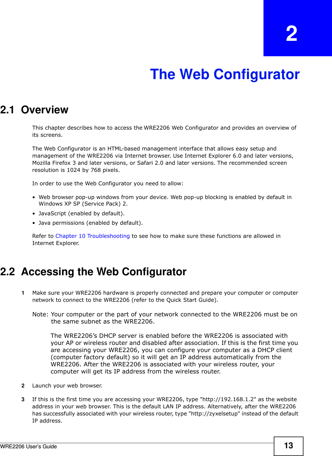 WRE2206 User’s Guide 13CHAPTER   2The Web Configurator2.1  OverviewThis chapter describes how to access the WRE2206 Web Configurator and provides an overview of its screens.The Web Configurator is an HTML-based management interface that allows easy setup and management of the WRE2206 via Internet browser. Use Internet Explorer 6.0 and later versions, Mozilla Firefox 3 and later versions, or Safari 2.0 and later versions. The recommended screen resolution is 1024 by 768 pixels.In order to use the Web Configurator you need to allow:• Web browser pop-up windows from your device. Web pop-up blocking is enabled by default in Windows XP SP (Service Pack) 2.• JavaScript (enabled by default).• Java permissions (enabled by default).Refer to Chapter 10 Troubleshooting to see how to make sure these functions are allowed in Internet Explorer.2.2  Accessing the Web Configurator1Make sure your WRE2206 hardware is properly connected and prepare your computer or computer network to connect to the WRE2206 (refer to the Quick Start Guide).Note: Your computer or the part of your network connected to the WRE2206 must be on the same subnet as the WRE2206. The WRE2206’s DHCP server is enabled before the WRE2206 is associated with your AP or wireless router and disabled after association. If this is the first time you are accessing your WRE2206, you can configure your computer as a DHCP client (computer factory default) so it will get an IP address automatically from the WRE2206. After the WRE2206 is associated with your wireless router, your computer will get its IP address from the wireless router.2Launch your web browser.3If this is the first time you are accessing your WRE2206, type &quot;http://192.168.1.2&quot; as the website address in your web browser. This is the default LAN IP address. Alternatively, after the WRE2206 has successfully associated with your wireless router, type &quot;http://zyxelsetup&quot; instead of the default IP address.