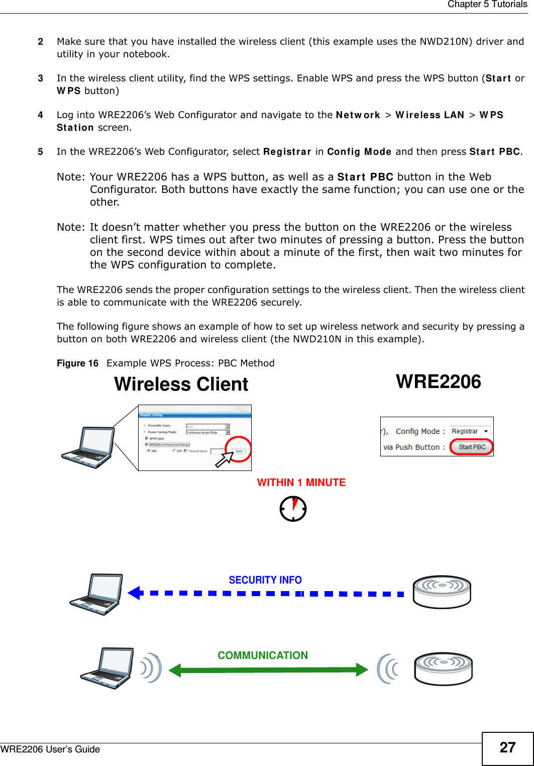  Chapter 5 TutorialsWRE2206 User’s Guide 272Make sure that you have installed the wireless client (this example uses the NWD210N) driver and utility in your notebook.3In the wireless client utility, find the WPS settings. Enable WPS and press the WPS button (St a r t  or W PS button)4Log into WRE2206’s Web Configurator and navigate to the N e t w or k  &gt; W irele ss LAN  &gt; W PS St a t ion  screen. 5In the WRE2206’s Web Configurator, select Re gist r a r in Config Mode and then press St art PBC.Note: Your WRE2206 has a WPS button, as well as a St a rt  PBC button in the Web Configurator. Both buttons have exactly the same function; you can use one or the other.Note: It doesn’t matter whether you press the button on the WRE2206 or the wireless client first. WPS times out after two minutes of pressing a button. Press the button on the second device within about a minute of the first, then wait two minutes for the WPS configuration to complete. The WRE2206 sends the proper configuration settings to the wireless client. Then the wireless client is able to communicate with the WRE2206 securely. The following figure shows an example of how to set up wireless network and security by pressing a button on both WRE2206 and wireless client (the NWD210N in this example).Figure 16   Example WPS Process: PBC MethodWireless Client WRE2206SECURITY INFOCOMMUNICATIONWITHIN 1 MINUTE