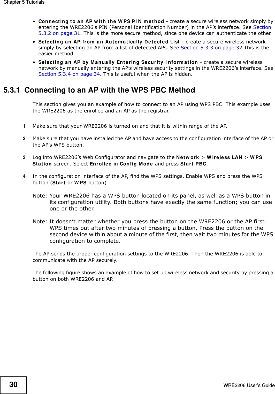 Chapter 5 TutorialsWRE2206 User’s Guide30•Con n e ct i n g  t o  a n  AP  w i t h  t h e  W PS PI N  m e t h o d  - create a secure wireless network simply by entering the WRE2206&apos;s PIN (Personal Identification Number) in the AP’s interface. See Section 5.3.2 on page 31. This is the more secure method, since one device can authenticate the other.•Select ing a n AP from  a n Au t om at ically D e t e ct e d List  - create a secure wireless network simply by selecting an AP from a list of detected APs. See Section 5.3.3 on page 32.This is the easier method.•Select ing a n AP by M a n ually Ent e r in g Se cur it y I nform a t ion - create a secure wireless network by manually entering the AP’s wireless security settings in the WRE2206’s interface. See Section 5.3.4 on page 34. This is useful when the AP is hidden.5.3.1  Connecting to an AP with the WPS PBC MethodThis section gives you an example of how to connect to an AP using WPS PBC. This example uses the WRE2206 as the enrollee and an AP as the registrar.1Make sure that your WRE2206 is turned on and that it is within range of the AP. 2Make sure that you have installed the AP and have access to the configuration interface of the AP or the AP’s WPS button.3Log into WRE2206’s Web Configurator and navigate to the N e t w or k  &gt; W irele ss LAN  &gt; W PS St a t ion  screen. Select Enrolle e  in Config M ode and press Start  PBC.4In the configuration interface of the AP, find the WPS settings. Enable WPS and press the WPS button (Start  or W PS button)Note: Your WRE2206 has a WPS button located on its panel, as well as a WPS button in its configuration utility. Both buttons have exactly the same function; you can use one or the other.Note: It doesn’t matter whether you press the button on the WRE2206 or the AP first. WPS times out after two minutes of pressing a button. Press the button on the second device within about a minute of the first, then wait two minutes for the WPS configuration to complete.  The AP sends the proper configuration settings to the WRE2206. Then the WRE2206 is able to communicate with the AP securely. The following figure shows an example of how to set up wireless network and security by pressing a button on both WRE2206 and AP.