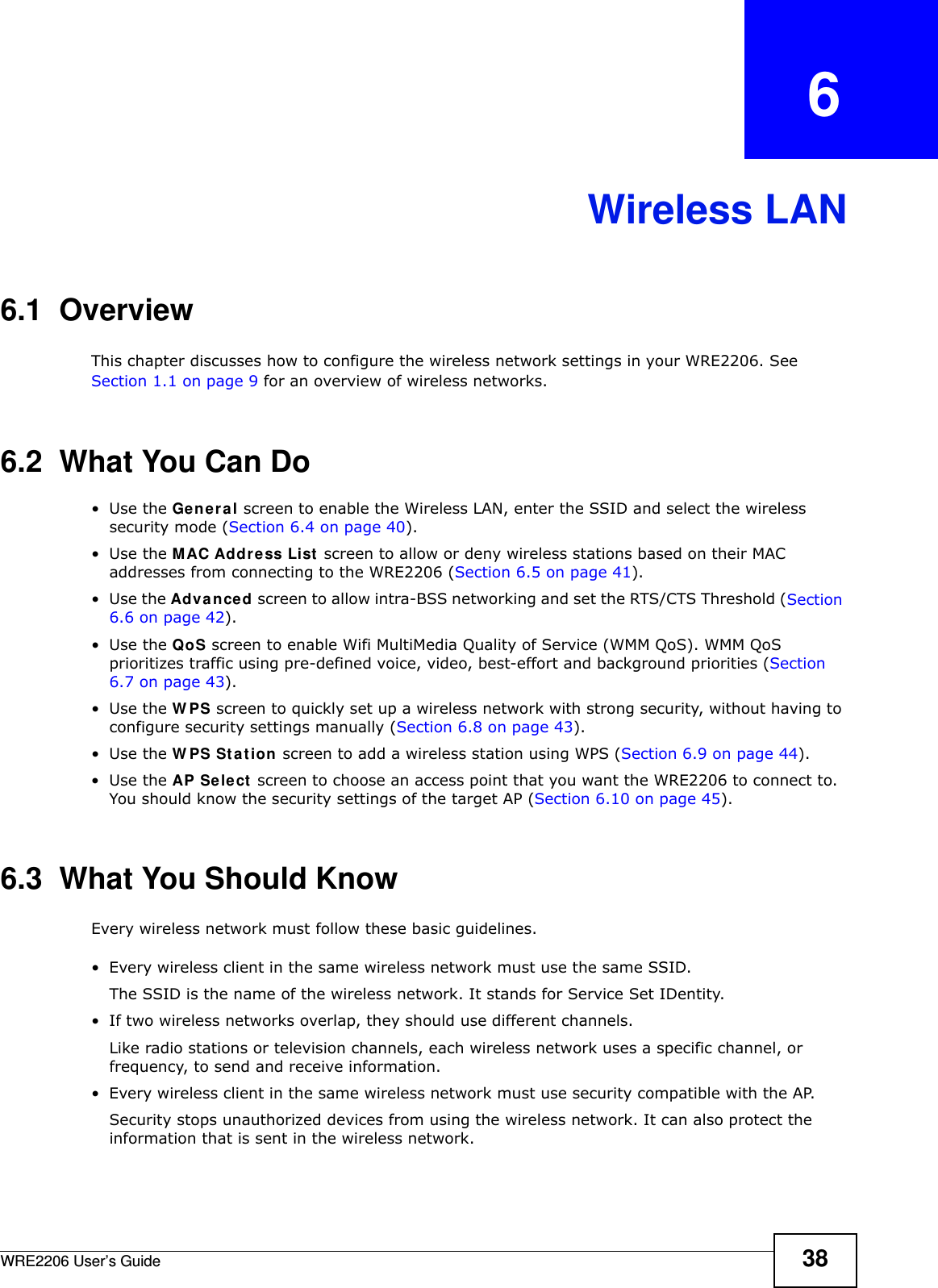 WRE2206 User’s Guide 38CHAPTER   6Wireless LAN6.1  OverviewThis chapter discusses how to configure the wireless network settings in your WRE2206. See Section 1.1 on page 9 for an overview of wireless networks.6.2  What You Can Do•Use the Ge ner a l screen to enable the Wireless LAN, enter the SSID and select the wireless security mode (Section 6.4 on page 40).•Use the MAC Address List screen to allow or deny wireless stations based on their MAC addresses from connecting to the WRE2206 (Section 6.5 on page 41).•Use the Adva nced screen to allow intra-BSS networking and set the RTS/CTS Threshold (Section 6.6 on page 42).•Use the QoS screen to enable Wifi MultiMedia Quality of Service (WMM QoS). WMM QoS prioritizes traffic using pre-defined voice, video, best-effort and background priorities (Section 6.7 on page 43).•Use the W PS screen to quickly set up a wireless network with strong security, without having to configure security settings manually (Section 6.8 on page 43).•Use the W PS St a t ion screen to add a wireless station using WPS (Section 6.9 on page 44). •Use the AP Select screen to choose an access point that you want the WRE2206 to connect to. You should know the security settings of the target AP (Section 6.10 on page 45).6.3  What You Should KnowEvery wireless network must follow these basic guidelines.• Every wireless client in the same wireless network must use the same SSID.The SSID is the name of the wireless network. It stands for Service Set IDentity.• If two wireless networks overlap, they should use different channels.Like radio stations or television channels, each wireless network uses a specific channel, or frequency, to send and receive information.• Every wireless client in the same wireless network must use security compatible with the AP.Security stops unauthorized devices from using the wireless network. It can also protect the information that is sent in the wireless network.