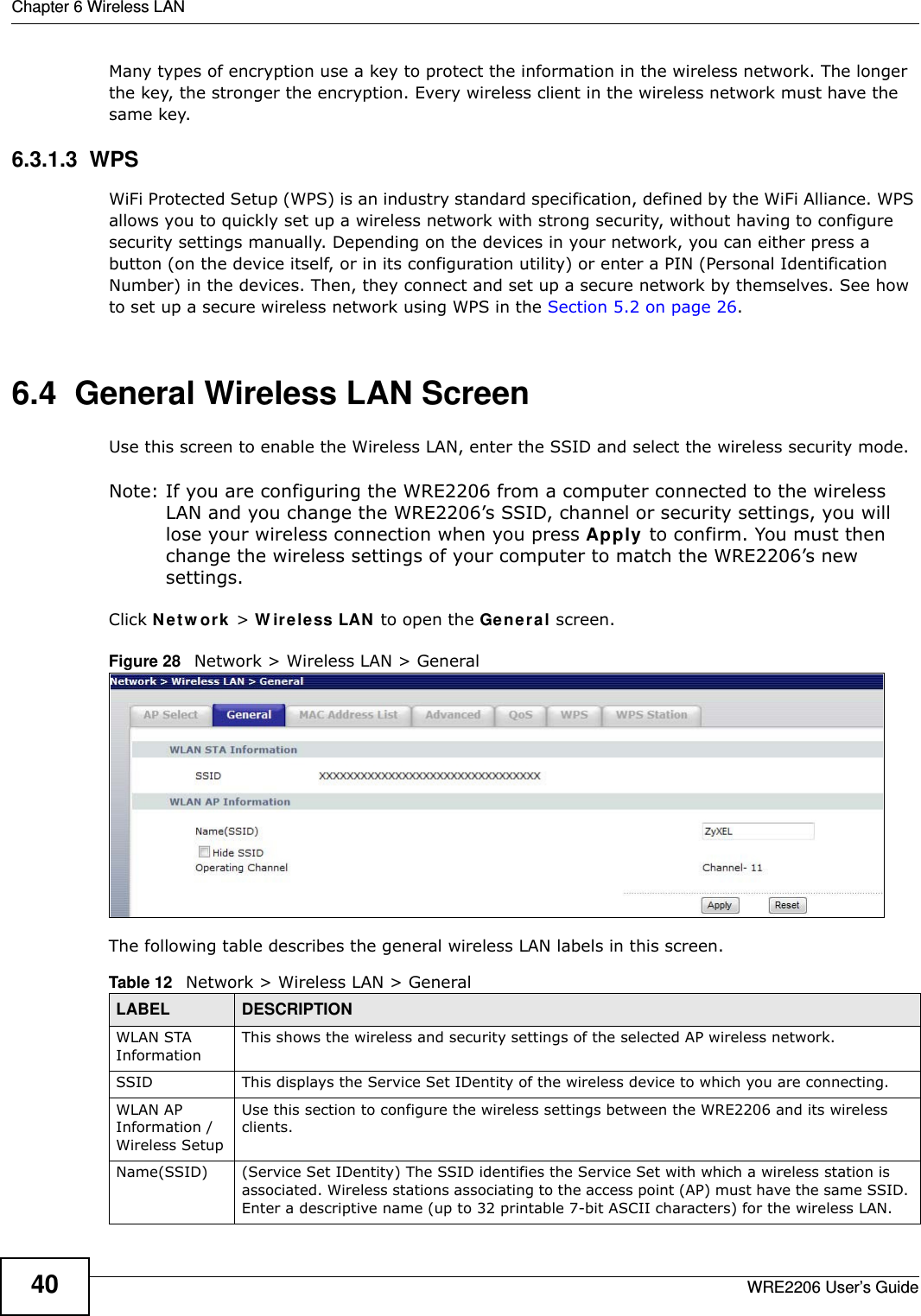 Chapter 6 Wireless LANWRE2206 User’s Guide40Many types of encryption use a key to protect the information in the wireless network. The longer the key, the stronger the encryption. Every wireless client in the wireless network must have the same key.6.3.1.3  WPSWiFi Protected Setup (WPS) is an industry standard specification, defined by the WiFi Alliance. WPS allows you to quickly set up a wireless network with strong security, without having to configure security settings manually. Depending on the devices in your network, you can either press a button (on the device itself, or in its configuration utility) or enter a PIN (Personal Identification Number) in the devices. Then, they connect and set up a secure network by themselves. See how to set up a secure wireless network using WPS in the Section 5.2 on page 26. 6.4  General Wireless LAN Screen Use this screen to enable the Wireless LAN, enter the SSID and select the wireless security mode.Note: If you are configuring the WRE2206 from a computer connected to the wireless LAN and you change the WRE2206’s SSID, channel or security settings, you will lose your wireless connection when you press Apply to confirm. You must then change the wireless settings of your computer to match the WRE2206’s new settings.Click N e t w or k &gt; W ir e le ss LAN to open the Gene ral screen.Figure 28   Network &gt; Wireless LAN &gt; General The following table describes the general wireless LAN labels in this screen.Table 12   Network &gt; Wireless LAN &gt; GeneralLABEL DESCRIPTIONWLAN STA InformationThis shows the wireless and security settings of the selected AP wireless network.SSID This displays the Service Set IDentity of the wireless device to which you are connecting.WLAN AP Information / Wireless SetupUse this section to configure the wireless settings between the WRE2206 and its wireless clients.Name(SSID) (Service Set IDentity) The SSID identifies the Service Set with which a wireless station is associated. Wireless stations associating to the access point (AP) must have the same SSID. Enter a descriptive name (up to 32 printable 7-bit ASCII characters) for the wireless LAN. 