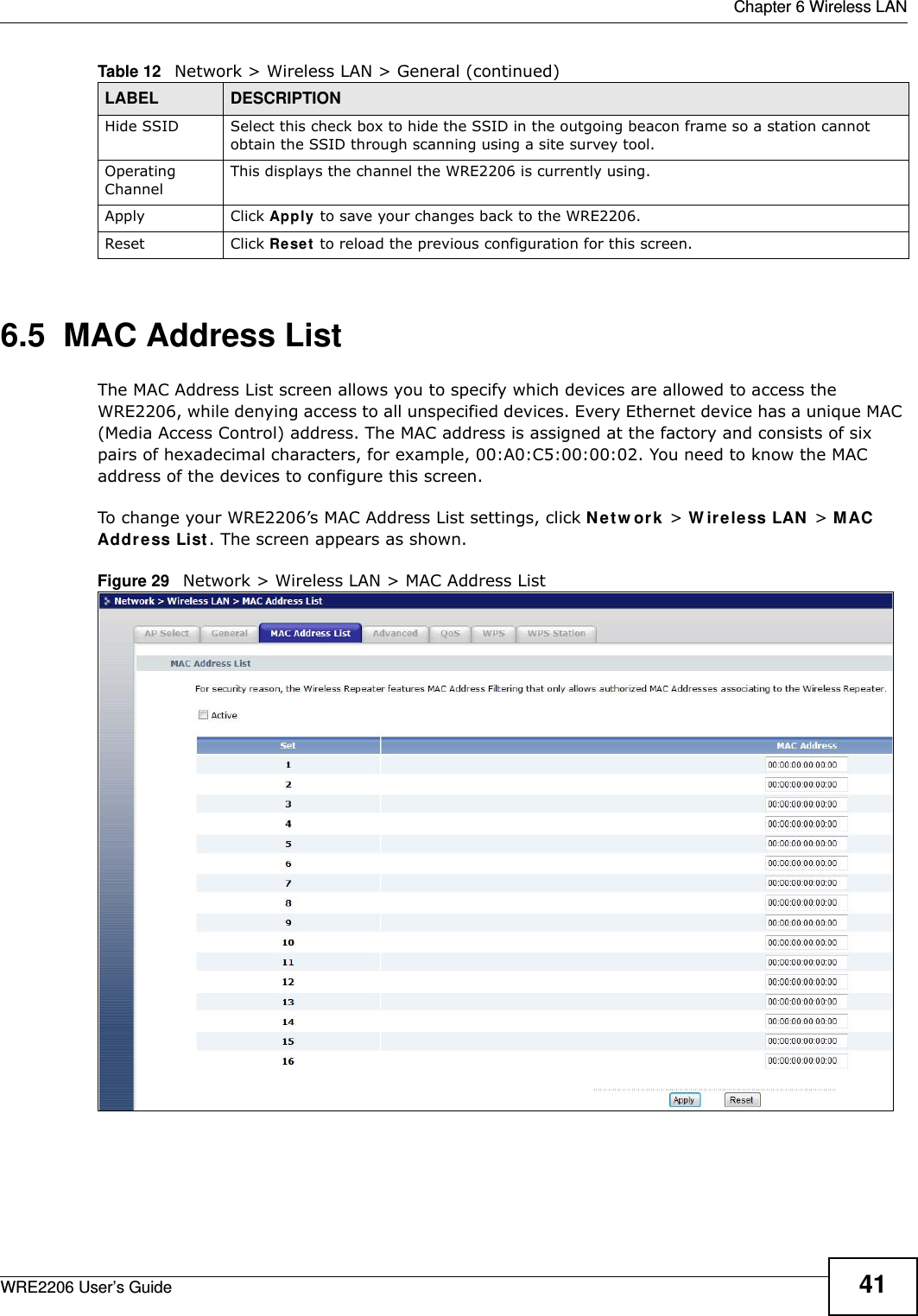  Chapter 6 Wireless LANWRE2206 User’s Guide 416.5  MAC Address ListThe MAC Address List screen allows you to specify which devices are allowed to access the WRE2206, while denying access to all unspecified devices. Every Ethernet device has a unique MAC (Media Access Control) address. The MAC address is assigned at the factory and consists of six pairs of hexadecimal characters, for example, 00:A0:C5:00:00:02. You need to know the MAC address of the devices to configure this screen.To change your WRE2206’s MAC Address List settings, click N e t w or k  &gt; W ir e le ss LAN &gt; M AC Addr ess List. The screen appears as shown.Figure 29   Network &gt; Wireless LAN &gt; MAC Address ListHide SSID Select this check box to hide the SSID in the outgoing beacon frame so a station cannot obtain the SSID through scanning using a site survey tool.Operating Channel This displays the channel the WRE2206 is currently using.Apply Click Apply to save your changes back to the WRE2206.Reset Click Reset  to reload the previous configuration for this screen.Table 12   Network &gt; Wireless LAN &gt; General (continued)LABEL DESCRIPTION