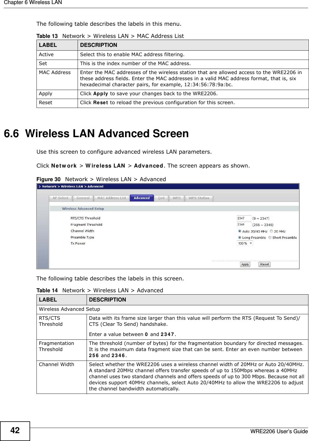 Chapter 6 Wireless LANWRE2206 User’s Guide42The following table describes the labels in this menu.6.6  Wireless LAN Advanced ScreenUse this screen to configure advanced wireless LAN parameters.Click N e t w or k &gt; W ir e le ss LAN &gt; Advanced. The screen appears as shown.Figure 30   Network &gt; Wireless LAN &gt; Advanced The following table describes the labels in this screen. Table 13   Network &gt; Wireless LAN &gt; MAC Address ListLABEL DESCRIPTIONActive Select this to enable MAC address filtering.Set This is the index number of the MAC address.MAC Address Enter the MAC addresses of the wireless station that are allowed access to the WRE2206 in these address fields. Enter the MAC addresses in a valid MAC address format, that is, six hexadecimal character pairs, for example, 12:34:56:78:9a:bc.Apply Click Apply to save your changes back to the WRE2206.Reset Click Reset  to reload the previous configuration for this screen.Table 14   Network &gt; Wireless LAN &gt; AdvancedLABEL DESCRIPTIONWireless Advanced SetupRTS/CTS ThresholdData with its frame size larger than this value will perform the RTS (Request To Send)/CTS (Clear To Send) handshake. Enter a value between 0 and 2 3 4 7 . Fragmentation ThresholdThe threshold (number of bytes) for the fragmentation boundary for directed messages. It is the maximum data fragment size that can be sent. Enter an even number between 2 5 6  and 2 3 4 6 .Channel Width Select whether the WRE2206 uses a wireless channel width of 20MHz or Auto 20/40MHz. A standard 20MHz channel offers transfer speeds of up to 150Mbps whereas a 40MHz channel uses two standard channels and offers speeds of up to 300 Mbps. Because not all devices support 40MHz channels, select Auto 20/40MHz to allow the WRE2206 to adjust the channel bandwidth automatically.
