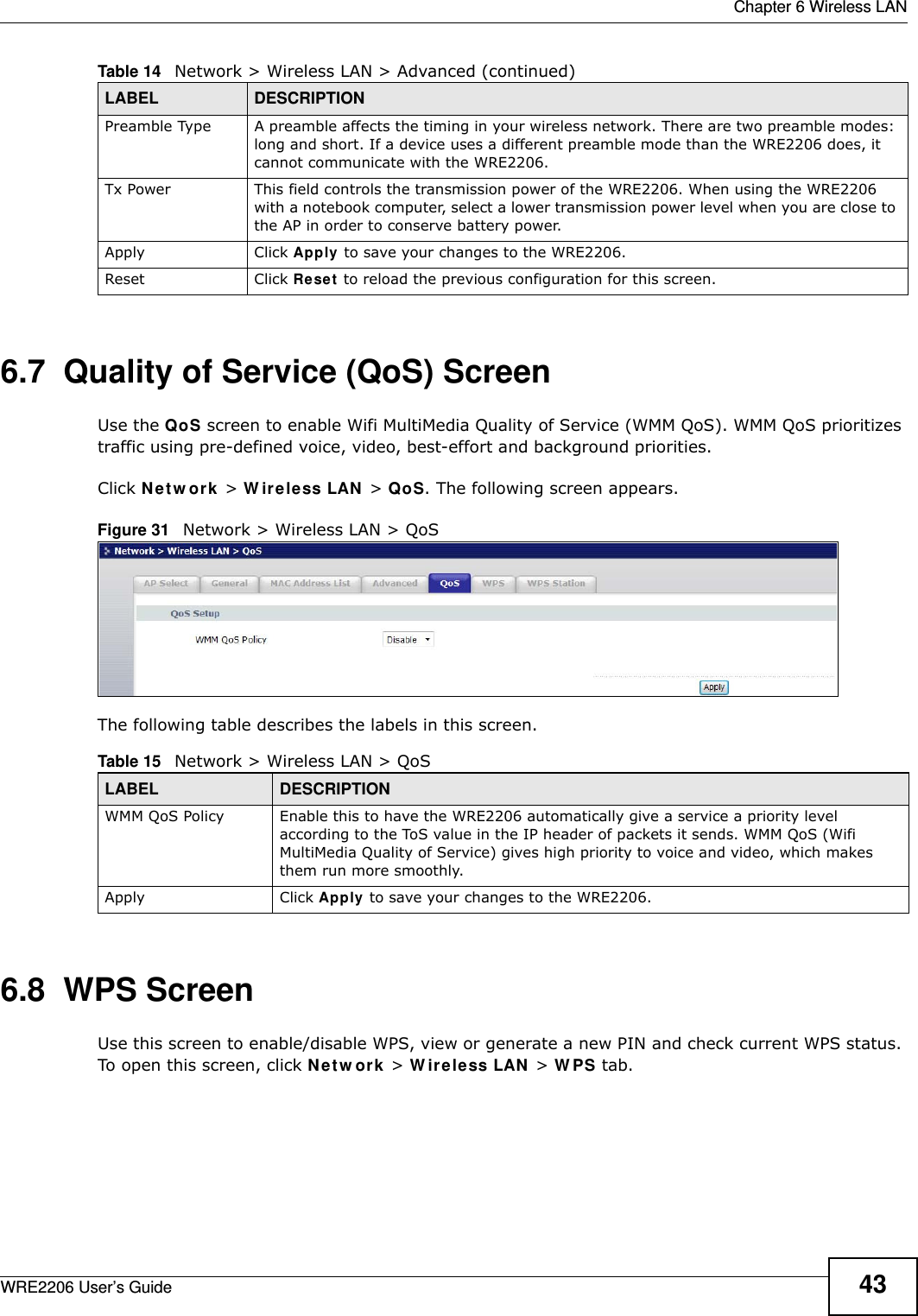  Chapter 6 Wireless LANWRE2206 User’s Guide 436.7  Quality of Service (QoS) ScreenUse the QoS screen to enable Wifi MultiMedia Quality of Service (WMM QoS). WMM QoS prioritizes traffic using pre-defined voice, video, best-effort and background priorities.Click N e t w or k &gt; W ir e le ss LAN &gt; QoS. The following screen appears.Figure 31   Network &gt; Wireless LAN &gt; QoS The following table describes the labels in this screen. 6.8  WPS ScreenUse this screen to enable/disable WPS, view or generate a new PIN and check current WPS status. To open this screen, click Net w ork &gt; W ir e le ss LAN &gt; W PS tab.Preamble Type A preamble affects the timing in your wireless network. There are two preamble modes: long and short. If a device uses a different preamble mode than the WRE2206 does, it cannot communicate with the WRE2206.Tx Power This field controls the transmission power of the WRE2206. When using the WRE2206 with a notebook computer, select a lower transmission power level when you are close to the AP in order to conserve battery power.Apply Click Apply to save your changes to the WRE2206.Reset Click Reset  to reload the previous configuration for this screen.Table 14   Network &gt; Wireless LAN &gt; Advanced (continued)LABEL DESCRIPTIONTable 15   Network &gt; Wireless LAN &gt; QoSLABEL DESCRIPTIONWMM QoS Policy Enable this to have the WRE2206 automatically give a service a priority level according to the ToS value in the IP header of packets it sends. WMM QoS (Wifi MultiMedia Quality of Service) gives high priority to voice and video, which makes them run more smoothly.Apply Click Apply to save your changes to the WRE2206.