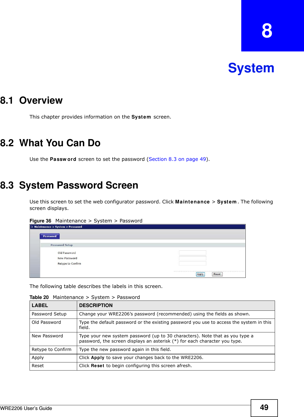 WRE2206 User’s Guide 49CHAPTER   8System8.1  OverviewThis chapter provides information on the Syste m  screen. 8.2  What You Can DoUse the Pa ssw ord screen to set the password (Section 8.3 on page 49).8.3  System Password Screen Use this screen to set the web configurator password. Click M a in t ena nce  &gt; Syst e m . The following screen displays.Figure 36   Maintenance &gt; System &gt; Password The following table describes the labels in this screen.Table 20   Maintenance &gt; System &gt; PasswordLABEL DESCRIPTIONPassword Setup Change your WRE2206’s password (recommended) using the fields as shown.Old Password Type the default password or the existing password you use to access the system in this field.New Password Type your new system password (up to 30 characters). Note that as you type a password, the screen displays an asterisk (*) for each character you type.Retype to Confirm Type the new password again in this field.Apply Click Apply to save your changes back to the WRE2206.Reset Click Re se t  to begin configuring this screen afresh.