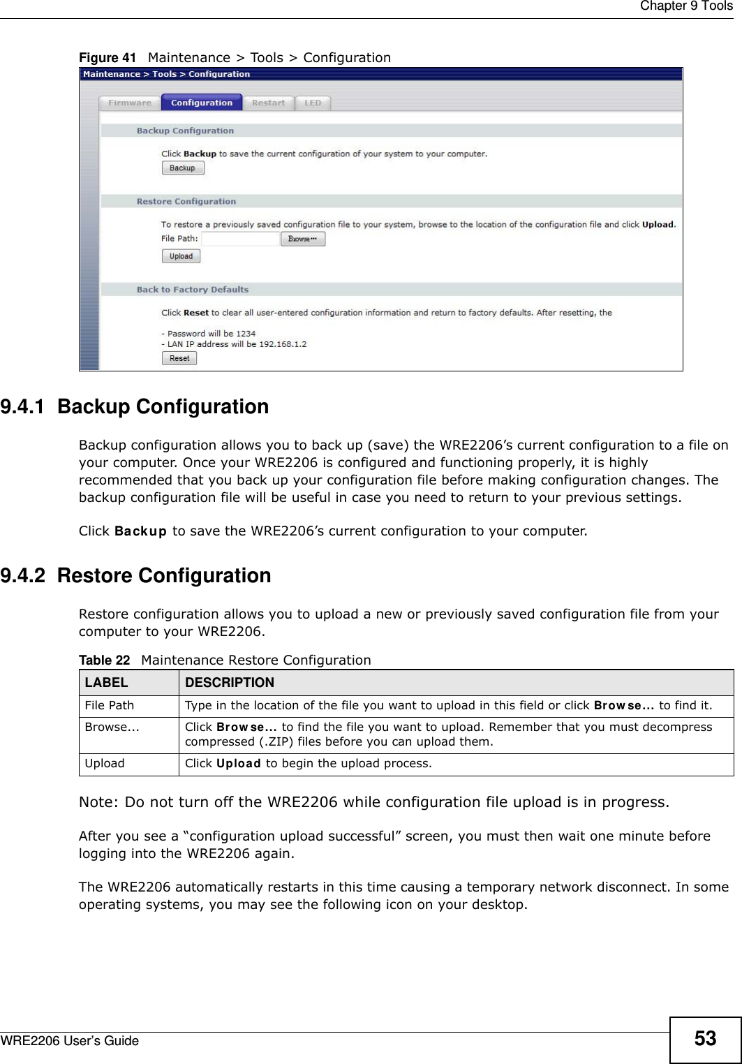  Chapter 9 ToolsWRE2206 User’s Guide 53Figure 41   Maintenance &gt; Tools &gt; Configuration 9.4.1  Backup ConfigurationBackup configuration allows you to back up (save) the WRE2206’s current configuration to a file on your computer. Once your WRE2206 is configured and functioning properly, it is highly recommended that you back up your configuration file before making configuration changes. The backup configuration file will be useful in case you need to return to your previous settings. Click Backup to save the WRE2206’s current configuration to your computer.9.4.2  Restore ConfigurationRestore configuration allows you to upload a new or previously saved configuration file from your computer to your WRE2206.Note: Do not turn off the WRE2206 while configuration file upload is in progress.After you see a “configuration upload successful” screen, you must then wait one minute before logging into the WRE2206 again. The WRE2206 automatically restarts in this time causing a temporary network disconnect. In some operating systems, you may see the following icon on your desktop.Table 22   Maintenance Restore ConfigurationLABEL DESCRIPTIONFile Path  Type in the location of the file you want to upload in this field or click Brow se... to find it.Browse...  Click Br ow se... to find the file you want to upload. Remember that you must decompress compressed (.ZIP) files before you can upload them. Upload  Click Uploa d to begin the upload process.
