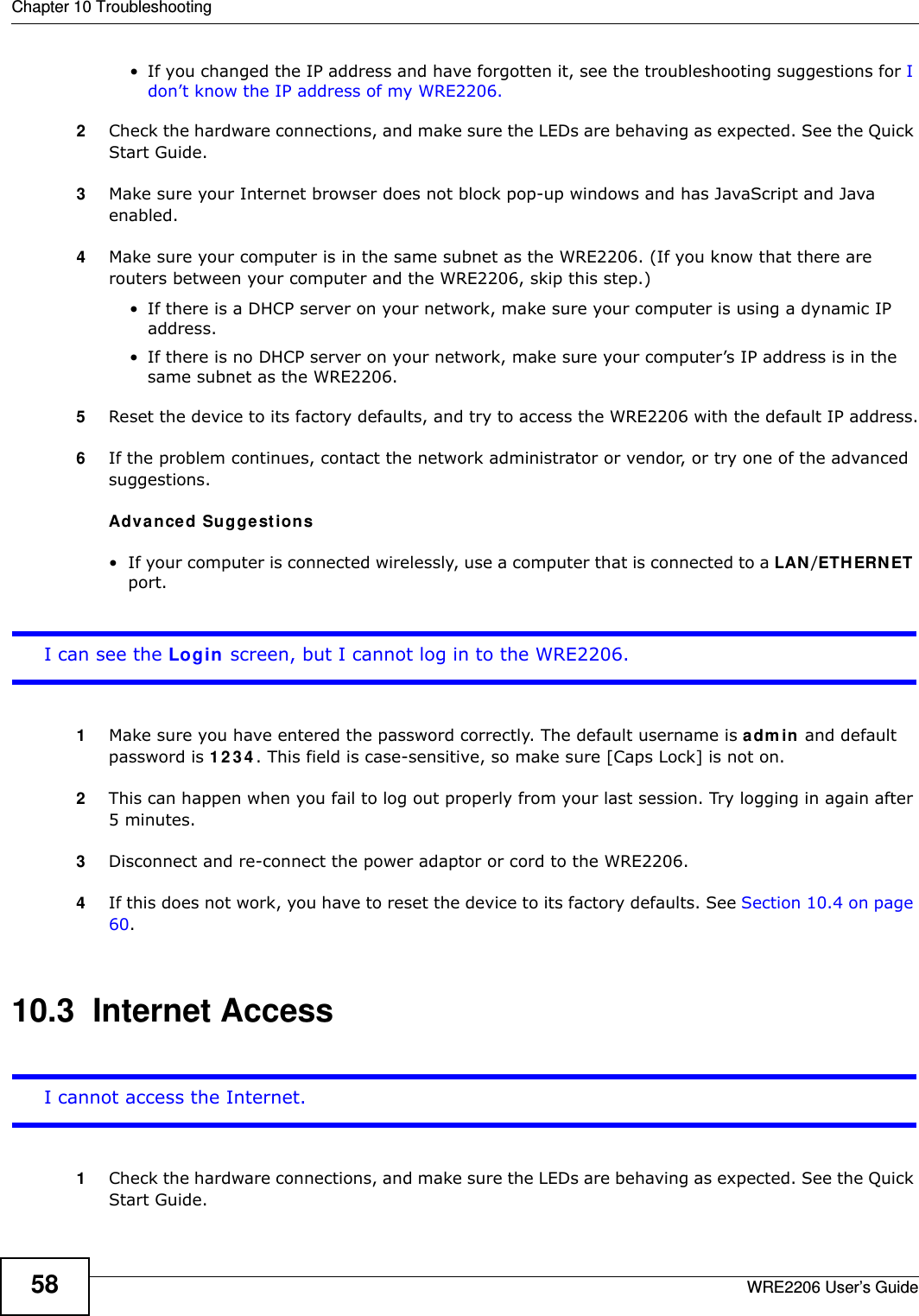 Chapter 10 TroubleshootingWRE2206 User’s Guide58• If you changed the IP address and have forgotten it, see the troubleshooting suggestions for I don’t know the IP address of my WRE2206.2Check the hardware connections, and make sure the LEDs are behaving as expected. See the Quick Start Guide. 3Make sure your Internet browser does not block pop-up windows and has JavaScript and Java enabled.4Make sure your computer is in the same subnet as the WRE2206. (If you know that there are routers between your computer and the WRE2206, skip this step.)• If there is a DHCP server on your network, make sure your computer is using a dynamic IP address. • If there is no DHCP server on your network, make sure your computer’s IP address is in the same subnet as the WRE2206.5Reset the device to its factory defaults, and try to access the WRE2206 with the default IP address.6If the problem continues, contact the network administrator or vendor, or try one of the advanced suggestions.Adva n ced Sugge st ions• If your computer is connected wirelessly, use a computer that is connected to a LAN /ETH ERNET port.I can see the Login screen, but I cannot log in to the WRE2206.1Make sure you have entered the password correctly. The default username is adm in and default password is 1 2 3 4 . This field is case-sensitive, so make sure [Caps Lock] is not on. 2This can happen when you fail to log out properly from your last session. Try logging in again after 5 minutes.3Disconnect and re-connect the power adaptor or cord to the WRE2206. 4If this does not work, you have to reset the device to its factory defaults. See Section 10.4 on page 60.10.3  Internet AccessI cannot access the Internet.1Check the hardware connections, and make sure the LEDs are behaving as expected. See the Quick Start Guide.