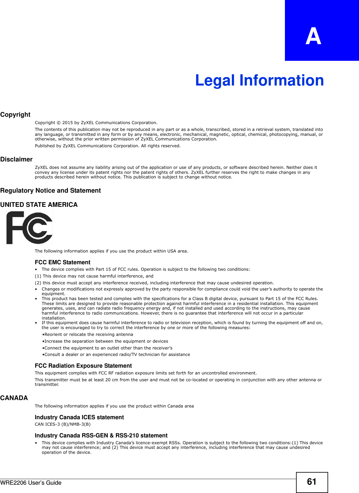 WRE2206 User’s Guide 61APPENDIX   ALegal InformationCopyrightCopyright © 2015 by ZyXEL Communications Corporation.The contents of this publication may not be reproduced in any part or as a whole, transcribed, stored in a retrieval system, translated into any language, or transmitted in any form or by any means, electronic, mechanical, magnetic, optical, chemical, photocopying, manual, or otherwise, without the prior written permission of ZyXEL Communications Corporation.Published by ZyXEL Communications Corporation. All rights reserved.DisclaimerZyXEL does not assume any liability arising out of the application or use of any products, or software described herein. Neither does it convey any license under its patent rights nor the patent rights of others. ZyXEL further reserves the right to make changes in any products described herein without notice. This publication is subject to change without notice.Regulatory Notice and StatementUNITED STATE AMERICAThe following information applies if you use the product within USA area.FCC EMC Statement• The device complies with Part 15 of FCC rules. Operation is subject to the following two conditions:(1) This device may not cause harmful interference, and (2) this device must accept any interference received, including interference that may cause undesired operation.• Changes or modifications not expressly approved by the party responsible for compliance could void the user’s authority to operate the equipment.• This product has been tested and complies with the specifications for a Class B digital device, pursuant to Part 15 of the FCC Rules. These limits are designed to provide reasonable protection against harmful interference in a residential installation. This equipment generates, uses, and can radiate radio frequency energy and, if not installed and used according to the instructions, may cause harmful interference to radio communications. However, there is no guarantee that interference will not occur in a particular installation. • If this equipment does cause harmful interference to radio or television reception, which is found by turning the equipment off and on, the user is encouraged to try to correct the interference by one or more of the following measures:     •Reorient or relocate the receiving antenna      •Increase the separation between the equipment or devices      •Connect the equipment to an outlet other than the receiver’s      •Consult a dealer or an experienced radio/TV technician for assistanceFCC Radiation Exposure StatementThis equipment complies with FCC RF radiation exposure limits set forth for an uncontrolled environment. This transmitter must be at least 20 cm from the user and must not be co-located or operating in conjunction with any other antenna or transmitter.CANADA  The following information applies if you use the product within Canada areaIndustry Canada ICES statementCAN ICES-3 (B)/NMB-3(B)Industry Canada RSS-GEN &amp; RSS-210 statement• This device complies with Industry Canada’s licence-exempt RSSs. Operation is subject to the following two conditions:(1) This device may not cause interference; and (2) This device must accept any interference, including interference that may cause undesired operation of the device. 