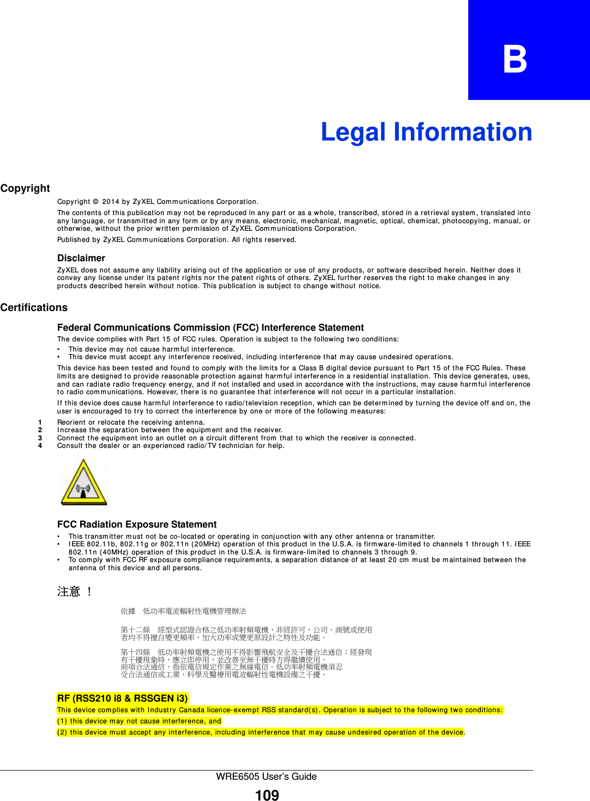 WRE6505 User’s Guide109APPENDIX   BLegal InformationCopyrightCopyright ©  2014 by ZyXEL Com munications Corporation.The cont ent s of t his publication m ay not  be r eproduced in any  part  or as a w hole, t ranscribed, stored in a r et rieval syst em,  translated into any language, or transm itt ed in any form  or by any m eans, electronic, m echanical, magnetic, optical, chemical, phot ocopying, m anual, or otherwise, without the prior written permission of ZyXEL Communications Corporation.Published by ZyXEL Com m unications Corporat ion. All rights reserved.DisclaimerZyXEL does not assume any liability arising out of the application or use of any products, or software described herein. Neither does it convey any license under its patent rights nor the pat ent rights of others. ZyXEL further reserves t he right to m ake changes in any products described herein without notice. This publication is subject t o change without notice.CertificationsFederal Communications Commission (FCC) Interference StatementThe device complies with Part 15 of FCC rules. Operation is subject to the following two conditions:• This device may not cause harmful interference.• This device must accept any interference received, including int erference that may cause undesired operat ions.This device has been tested and found to com ply with t he lim its for a Class B digit al device pursuant to Part 15 of the FCC Rules. These lim its are designed to provide reasonable protect ion against harmful interference in a residential inst allation. This device generates, uses, and can radiate radio frequency energy, and if not installed and used in accordance with the instructions, m ay cause harm ful interference to radio communications. However, there is no guarant ee that interference will not occur in a particular installation.If t his device does cause harm ful interference to radio/ television reception, which can be determ ined by turning the device off and on, the user is encouraged to try to correct the interference by one or m ore of the following m easures:1Reorient or relocate the receiving ant enna.2Increase the separation between the equipment and the receiver.3Connect t he equipm ent into an outlet on a circuit different from  that to which the receiver is connect ed.4Consult t he dealer or an experienced radio/ TV t echnician for help.FCC Radiation Exposure Statement• This transm itt er must not be co-located or operating in conj unct ion with any other antenna or transm itter. • IEEE 802.11b, 802.11g or 802.11n (20MHz) operation of this product in the U.S.A. is firm ware-limited to channels 1 through 11. I EEE 802.11n ( 40MHz) operation of this product in the U.S.A. is firmware- lim it ed to channels 3 through 9.• To com ply with FCC RF exposure compliance requirem ents, a separation dist ance of at least 20 cm m ust  be maintained bet ween the antenna of this device and all persons. 注意 !依據  低󰥈率電波輻射性電機管理辦法第十二條  經型式認證合格之低󰥈率射頻電機，非經許可，公司商號或使用者均不得擅自變更頻率󰥉大󰥈率或變更原設計之特性及󰥈能第十四條  低󰥈率射頻電機之使用不得影響飛航安全及干擾合法通信；經發現有干擾現象時，應立即停用，並改善至無干擾時方得繼續使用前項合法通信，指依電信規定作業之無線電信低󰥈率射頻電機須忍受合法通信或工業科學及醫療用電波輻射性電機設備之干擾 RF (RSS210 i8 &amp; RSSGEN i3)This device complies with I ndustry Canada licence-exem pt RSS standard(s) . Operation is subject to the following two conditions:  (1) t his device may not cause interference, and (2) this device m ust accept any interference, including interference that m ay cause undesired operation of the device.