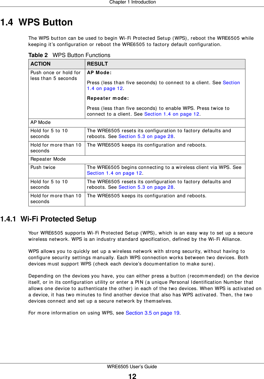  Chapter 1 IntroductionWRE6505 User’s Guide121.4  WPS ButtonThe WPS button can be used to begin Wi-Fi Protected Setup (WPS), reboot the WRE6505 while keeping it’s configuration or reboot the WRE6505 to factory default configuration.1.4.1  Wi-Fi Protected SetupYour WRE6505 supports Wi-Fi Protected Setup (WPS), which is an easy way to set up a secure wireless network. WPS is an industry standard specification, defined by the Wi-Fi Alliance.WPS allows you to quickly set up a wireless network with strong security, without having to configure security settings m anually. Each WPS connection works between two devices. Both devices must support WPS (check each device’s docum entation to m ake sure).Depending on the devices you have, you can either press a button (recom m ended) on the device itself, or in its configuration utility or enter a PIN (a unique Personal I dentification Num ber that allows one device to authenticate the other) in each of the two devices. When WPS is activated on a device, it has two m inutes to find another device that also has WPS activated. Then, the two devices connect and set up a secure network by themselves.For m ore information on using WPS, see Section 3.5 on page 19.Table 2   WPS Button FunctionsACTION RESULTPush once or hold for less than 5 secondsAP Mode: Press (less than five seconds) to connect to a client. See Section 1.4 on page 12.Repeat e r m ode :Press (less than five seconds) to enable WPS. Press twice to connect to a client. See Section 1.4 on page 12. AP ModeHold for 5 to 10 secondsThe WRE6505 resets its configuration to factory defaults and reboots. See Section 5.3 on page 28.Hold for m ore than 10 secondsThe WRE6505 keeps its configuration and reboots.Repeat er ModePush twice The WRE6505 begins connecting to a wireless client via WPS. See Section 1.4 on page 12.Hold for 5 to 10 secondsThe WRE6505 resets its configuration to factory defaults and reboots. See Section 5.3 on page 28.Hold for m ore than 10 secondsThe WRE6505 keeps its configuration and reboots.