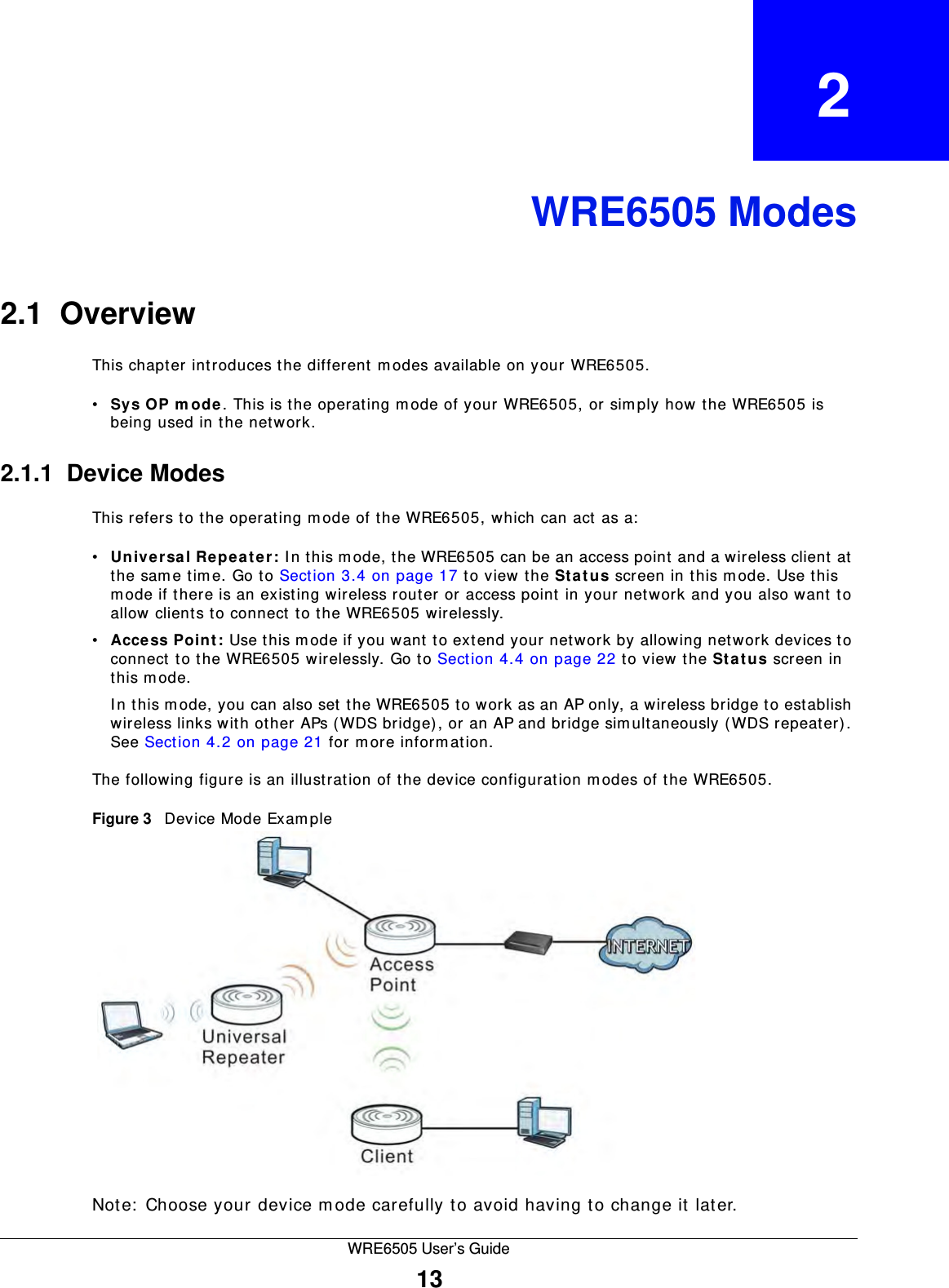WRE6505 User’s Guide13CHAPTER   2WRE6505 Modes2.1  OverviewThis chapter introduces the different m odes available on your WRE6505. •Sys OP m ode. This is the operating m ode of your WRE6505, or simply how the WRE6505 is being used in the network. 2.1.1  Device ModesThis refers to the operating m ode of the WRE6505, which can act as a:•Unive rsa l Repe ater : I n this m ode, the WRE6505 can be an access point and a wireless client at the sam e tim e. Go to Section 3.4 on page 17 to view the St a t u s screen in this m ode. Use this mode if there is an existing wireless router or access point in your network and you also want to allow clients to connect to the WRE6505 wirelessly. •Acce ss Point: Use this m ode if you want to extend your network by allowing network devices to connect to the WRE6505 wirelessly. Go to Section 4.4 on page 22 to view the St a t u s screen in this m ode. In this m ode, you can also set the WRE6505 to work as an AP only, a wireless bridge to establish wireless links with other APs (WDS bridge), or an AP and bridge simultaneously (WDS repeater). See Section 4.2 on page 21 for m ore information.The following figure is an illustration of the device configuration m odes of the WRE6505.Figure 3   Device Mode Exam ple Note:  Choose your device m ode carefully to avoid having to change it later.