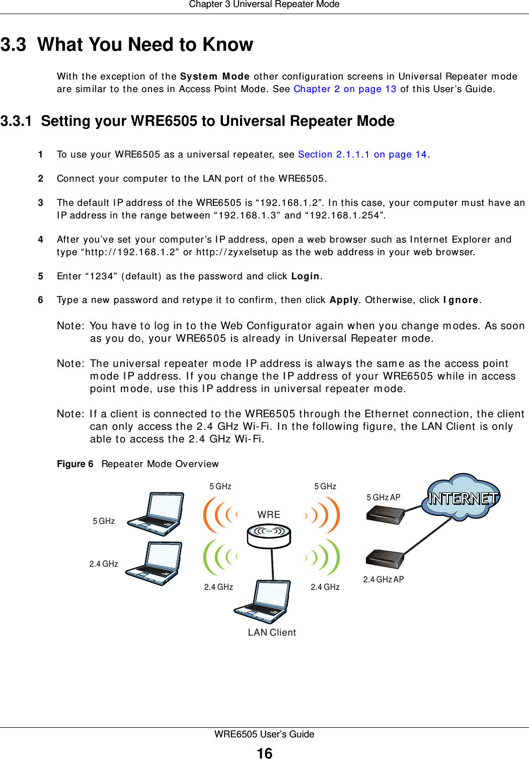 Chapter 3 Universal Repeater ModeWRE6505 User’s Guide163.3  What You Need to KnowWith the exception of the Syst em  M ode other configuration screens in Universal Repeater m ode are similar to the ones in Access Point Mode. See Chapter 2 on page 13 of this User’s Guide.3.3.1  Setting your WRE6505 to Universal Repeater Mode1To use your WRE6505 as a universal repeater, see Section 2.1.1.1 on page 14.2Connect your computer to the LAN port of the WRE6505. 3The default I P address of the WRE6505 is “192.168.1.2”. I n this case, your computer m ust have an IP address in the range between “ 192.168.1.3”  and “ 192.168.1.254”.4After you’ve set your computer’s I P address, open a web browser such as I nternet Explorer and type “http: / / 192.168.1.2”  or http: / / zyxelsetup as the web address in your web browser.5Enter “1234” (default) as the password and click Login.6Type a new password and retype it to confirm, then click Apply. Otherwise, click I gn ore.Note:  You have to log in to the Web Configurator again when you change modes. As soon as you do, your WRE6505 is already in Universal Repeater m ode.Note:  The universal repeater m ode I P address is always the same as the access point mode IP address. If you change the I P address of your WRE6505 while in access point m ode, use this I P address in universal repeater m ode. Note:  I f a client is connected to the WRE6505 through the Ethernet connection, the client can only access the 2.4 GHz Wi-Fi. I n the following figure, the LAN Client is only able to access the 2.4 GHz Wi-Fi.Figure 6   Repeater Mode Overview WRELAN Client5 GHz5 GHz AP5 GHz5 GHz2.4 GHz AP2.4 GHz2.4 GHz2.4 GHz