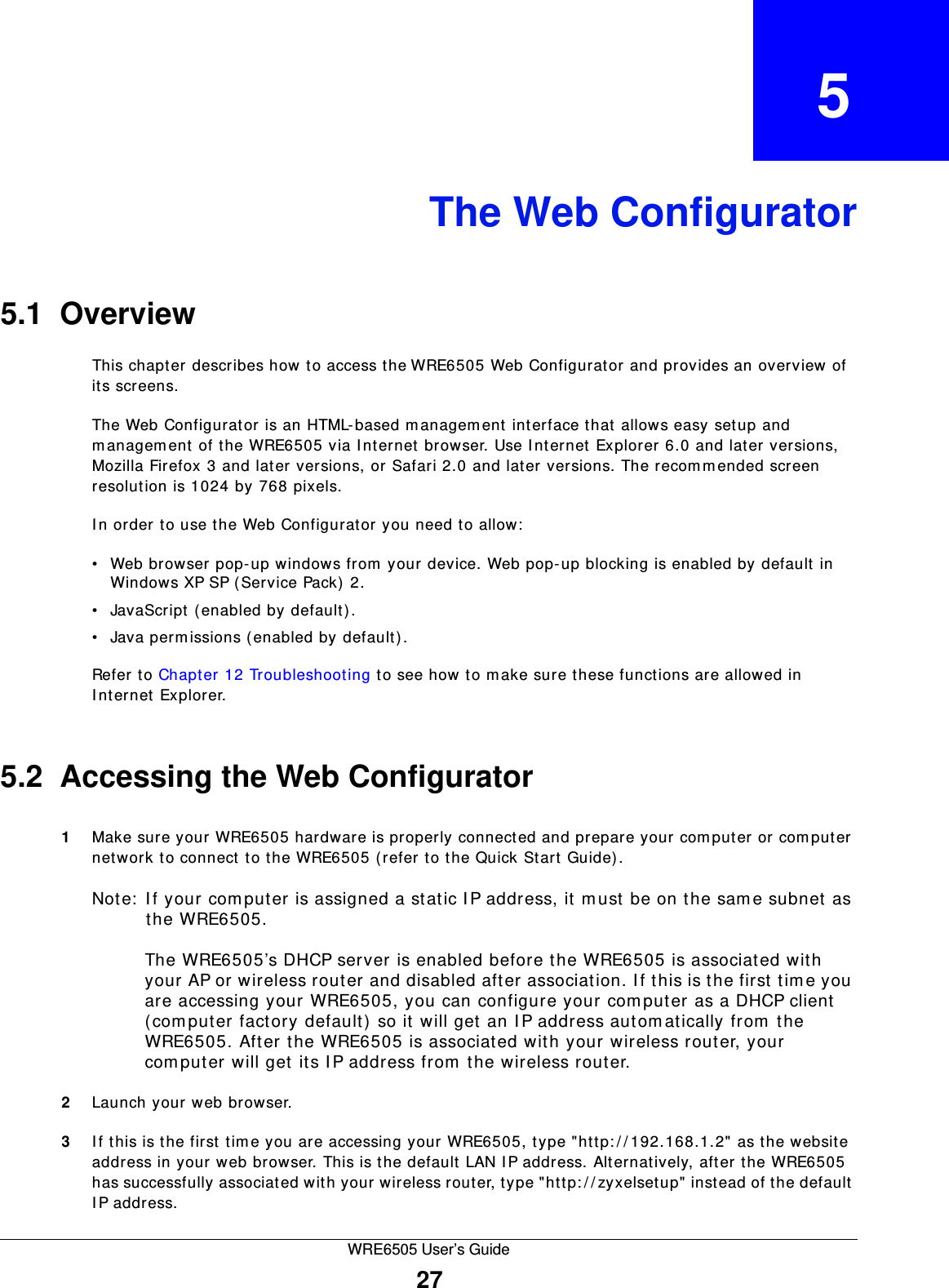 WRE6505 User’s Guide27CHAPTER   5The Web Configurator5.1  OverviewThis chapter describes how to access the WRE6505 Web Configurator and provides an overview of its screens.The Web Configurator is an HTML-based m anagem ent interface that allows easy setup and managem ent of the WRE6505 via I nternet browser. Use I nternet Explorer 6.0 and later versions, Mozilla Firefox 3 and later versions, or Safari 2.0 and later versions. The recomm ended screen resolution is 1024 by 768 pixels.In order to use the Web Configurator you need to allow:• Web browser pop-up windows from your device. Web pop-up blocking is enabled by default in Windows XP SP (Service Pack) 2.• JavaScript (enabled by default).• Java perm issions (enabled by default).Refer to Chapter 12 Troubleshooting to see how to m ake sure these functions are allowed in Internet Explorer.5.2  Accessing the Web Configurator1Make sure your WRE6505 hardware is properly connected and prepare your computer or computer network to connect to the WRE6505 (refer to the Quick Start Guide).Note:  I f your com put er is assigned a static I P address, it m ust be on the sam e subnet as the WRE6505.The WRE6505’s DHCP server is enabled before the WRE6505 is associated with your AP or wireless router and disabled after association. I f this is the first time you are accessing your WRE6505, you can configure your com puter as a DHCP client (computer factory default) so it will get an I P address autom atically from the WRE6505. After the WRE6505 is associated with your wireless router, your computer will get its I P address from the wireless router.2Launch your web browser.3If this is the first tim e you are accessing your WRE6505, type &quot;http: / / 192.168.1.2&quot; as the website address in your web browser. This is the default LAN I P address. Alternatively, aft er the WRE6505 has successfully associated with your wireless router, type &quot;http: / / zyxelsetup&quot; instead of the default IP address.