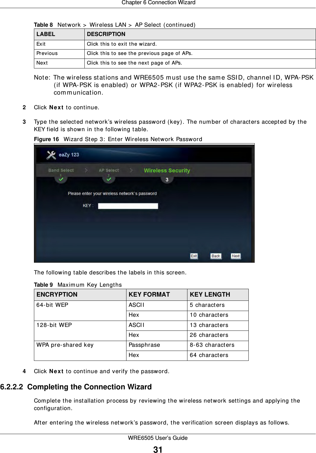  Chapter 6 Connection WizardWRE6505 User’s Guide31Note:  The wireless stations and WRE6505 m ust use the same SSID, channel I D, WPA-PSK (if WPA-PSK is enabled) or WPA2-PSK (if WPA2-PSK is enabled)  for wireless communication.2Click N e x t  to continue.3Type the selected network’s wireless password (key). The num ber of characters accepted by the KEY field is shown in the following table.Figure 16   Wizard Step 3:  Enter Wireless Network Password The following table describes the labels in this screen.4Click N e x t  to continue and verify the password.6.2.2.2  Completing the Connection WizardCom plete the installation process by reviewing the wireless network settings and applying the configuration.After entering the wireless network’s password, the verification screen displays as follows.Exit Click this to exit the wizard.Previous Click this to see the previous page of APs.Next Click this to see the next page of APs.Table 8   Network &gt;  Wireless LAN &gt;  AP Select (continued)LABEL DESCRIPTIONTable 9   Maxim um Key LengthsENCRYPTION KEY FORMAT KEY LENGTH64-bit WEP ASCII 5 charactersHex 10 characters128-bit WEP ASCII 13 charactersHex 26 charactersWPA pre-shared key Passphrase 8-63 charactersHex 64 characters