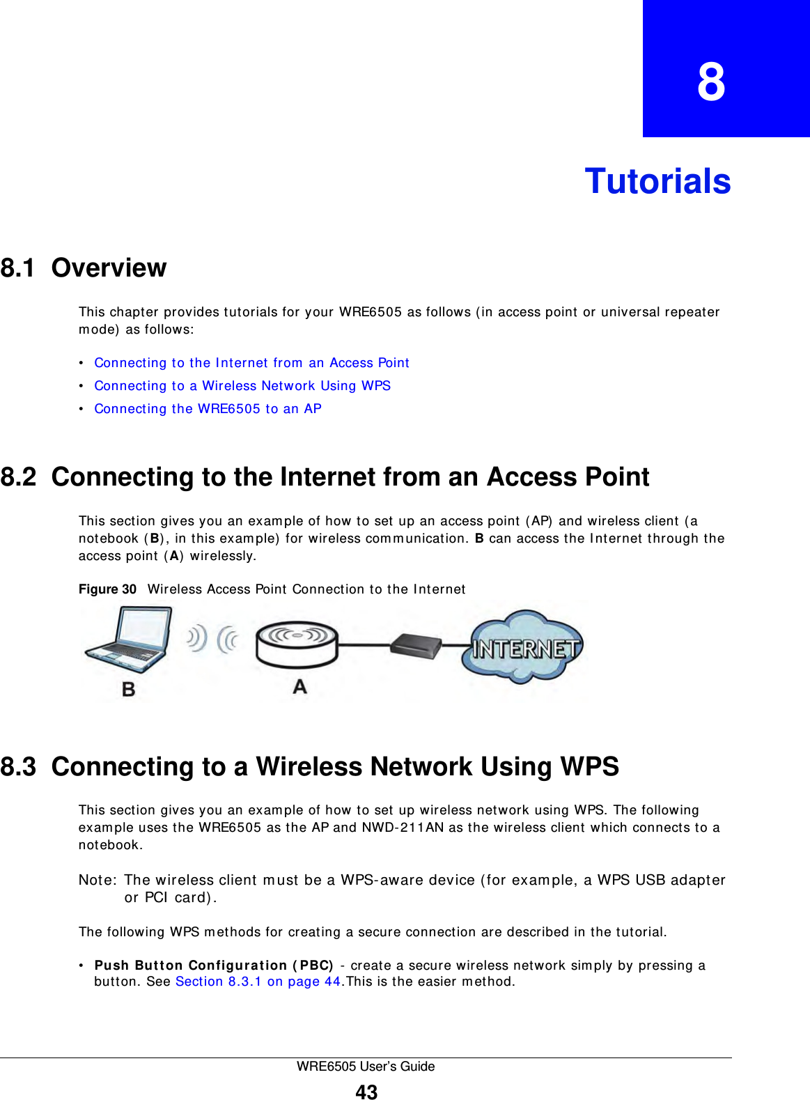 WRE6505 User’s Guide43CHAPTER   8Tutorials8.1  OverviewThis chapter provides tutorials for your WRE6505 as follows ( in access point or universal repeater mode) as follows:•Connecting to the I nternet from  an Access Point•Connecting to a Wireless Network Using WPS•Connecting the WRE6505 to an AP8.2  Connecting to the Internet from an Access PointThis section gives you an example of how to set up an access point (AP) and wireless client (a notebook (B), in this exam ple) for wireless communication. B can access the I nternet through the access point (A) wirelessly.Figure 30   Wireless Access Point Connection to the I nternet8.3  Connecting to a Wireless Network Using WPSThis section gives you an example of how to set up wireless network using WPS. The following example uses the WRE6505 as the AP and NWD-211AN as the wireless client which connects to a notebook. Note:  The wireless client m ust be a WPS-aware device (for example, a WPS USB adapter or PCI  card).The following WPS m ethods for creating a secure connection are described in the tutorial.•Push  But t on  Configura t ion ( PBC)  - create a secure wireless network simply by pressing a button. See Section 8.3.1 on page 44.This is the easier m ethod.