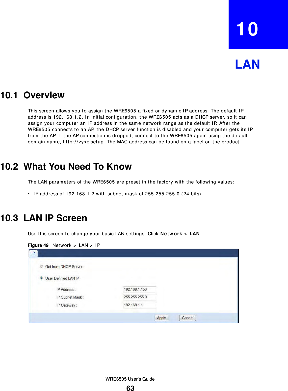 WRE6505 User’s Guide63CHAPTER   10LAN10.1  OverviewThis screen allows you to assign the WRE6505 a fixed or dynam ic I P address. The default I P address is 192.168.1.2. I n initial configuration, the WRE6505 acts as a DHCP server, so it can assign your computer an IP address in the same network range as the default I P. After the WRE6505 connects to an AP, the DHCP server function is disabled and your computer gets its I P from the AP. I f the AP connection is dropped, connect to the WRE6505 again using the default dom ain nam e, http: / / zyxelsetup. The MAC address can be found on a label on the product.10.2  What You Need To KnowThe LAN param eters of the WRE6505 are preset in the factory with the following values:• I P address of 192.168.1.2 with subnet m ask of 255.255.255.0 (24 bits)10.3  LAN IP ScreenUse this screen to change your basic LAN settings. Click N e t w or k  &gt;  LAN .Figure 49   Network &gt;  LAN &gt;  IP 