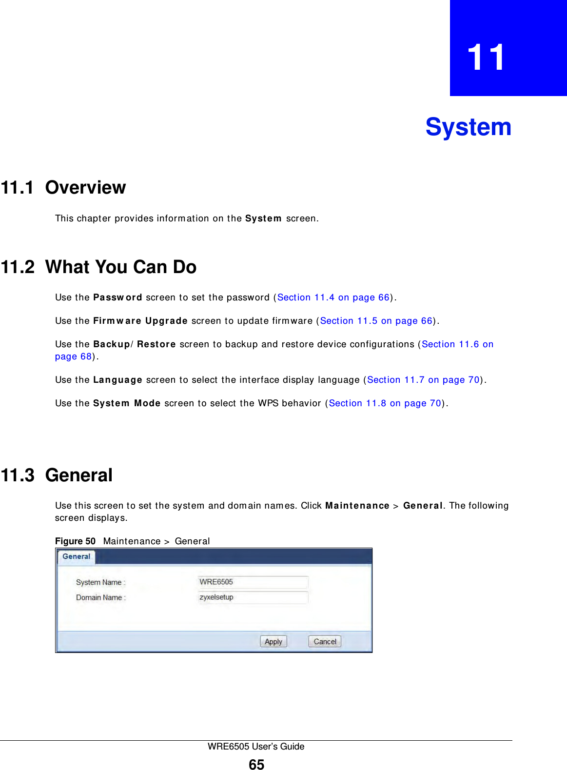 WRE6505 User’s Guide65CHAPTER   11System11.1  OverviewThis chapter provides inform ation on the System  screen. 11.2  What You Can DoUse the Pa ssw or d screen to set the password (Section 11.4 on page 66).Use the Fir m w are  Upgra de  screen to update firm ware (Section 11.5 on page 66).Use the Backup/ Rest or e screen to backup and restore device configurations (Section 11.6 on page 68).Use the Langu age screen to select the interface display language (Section 11.7 on page 70).Use the System  M ode screen to select the WPS behavior (Section 11.8 on page 70).11.3  GeneralUse this screen to set the system  and dom ain nam es. Click M a in t en a nce &gt;  Gen era l. The following screen displays.Figure 50   Maintenance &gt;  General 