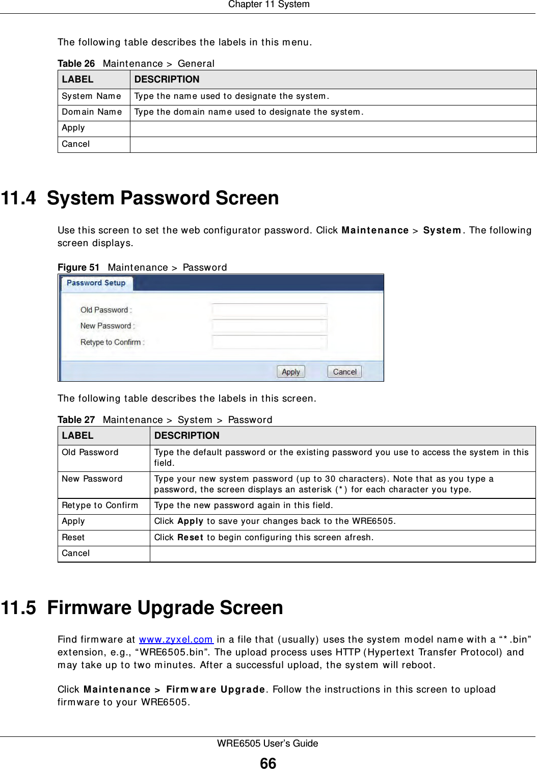  Chapter 11 SystemWRE6505 User’s Guide66The following table describes the labels in this m enu.11.4  System Password Screen Use this screen to set the web configurator password. Click M a int e na nce  &gt;  Sy st e m . The following screen displays.Figure 51   Maintenance &gt;  Password The following table describes the labels in this screen.11.5  Firmware Upgrade ScreenFind firm ware at www.zyxel.com  in a file that (usually) uses the system m odel name with a “* .bin” extension, e.g., “WRE6505.bin”. The upload process uses HTTP (Hypertext Transfer Protocol) and may take up to two m inutes. After a successful upload, the system will reboot.Click M a inten ance &gt;  Firm w a r e Upgr a de . Follow the instructions in this screen to upload firmware to your WRE6505.Table 26   Maintenance &gt;  GeneralLABEL DESCRIPTIONSystem  Name Type the name used to designate the system.Dom ain Nam e Type the dom ain nam e used to designate the system.ApplyCancelTable 27   Maintenance &gt;  System  &gt;  PasswordLABEL DESCRIPTIONOld Password Type the default password or the existing password you use to access the system  in this field.New Password Type your new system password ( up to 30 characters). Note that as you type a password, the screen displays an asterisk (* ) for each character you type.Retype to Confirm Type the new password again in this field.Apply Click Apply  to save your changes back to the WRE6505.Reset Click Re se t  to begin configuring this screen afresh.Cancel