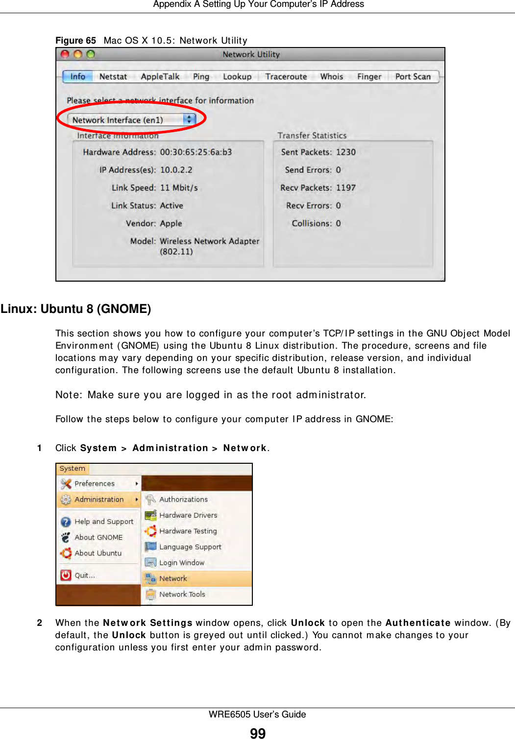  Appendix A Setting Up Your Computer’s IP AddressWRE6505 User’s Guide99Figure 65   Mac OS X 10.5:  Network UtilityLinux: Ubuntu 8 (GNOME)This section shows you how to configure your computer’s TCP/ I P settings in the GNU Object Model Environm ent (GNOME) using the Ubuntu 8 Linux distribution. The procedure, screens and file locations m ay vary depending on your specific distribution, release version, and individual configuration. The following screens use the default Ubuntu 8 installation.Note:  Make sure you are logged in as the root adm inistrator. Follow the steps below to configure your computer I P address in GNOME:  1Click Syst e m  &gt;  Adm inistra t ion &gt;  N et w or k.2When the N etw ork Settings window opens, click U n lock  to open the Au t he nt ica t e window. (By default, the Unlock button is greyed out until clicked.) You cannot m ake changes to your configuration unless you first enter your adm in password.