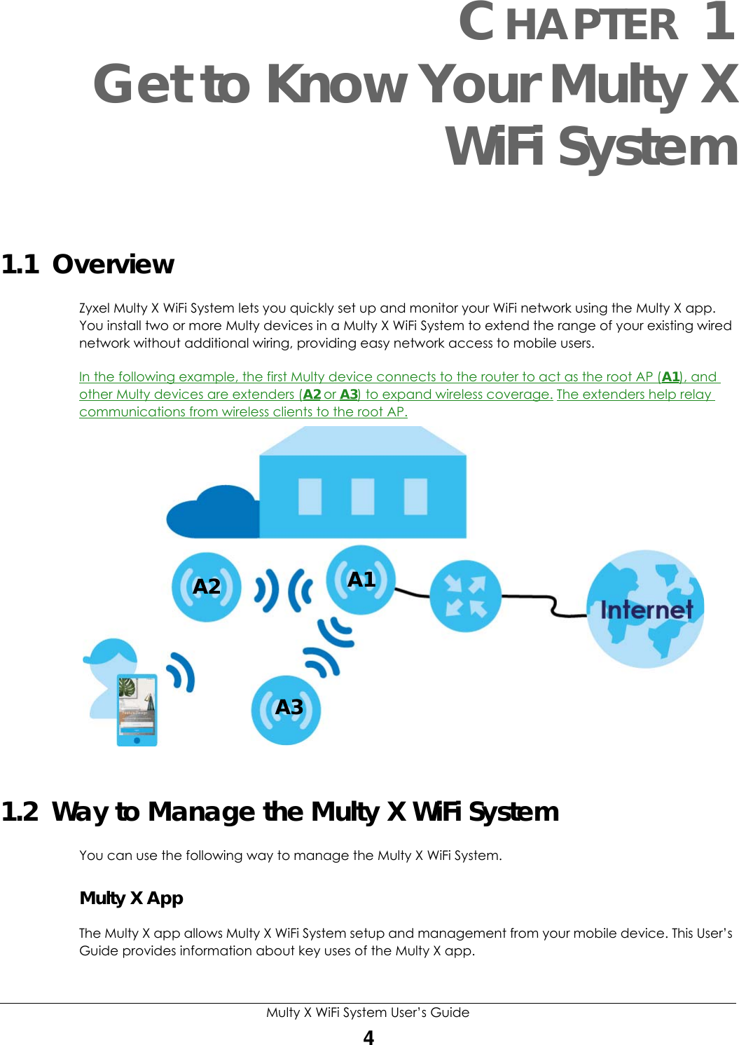 Multy X WiFi System User’s Guide4CHAPTER 1Get to Know Your Multy XWiFi System1.1  Overview Zyxel Multy X WiFi System lets you quickly set up and monitor your WiFi network using the Multy X app. You install two or more Multy devices in a Multy X WiFi System to extend the range of your existing wired network without additional wiring, providing easy network access to mobile users.In the following example, the first Multy device connects to the router to act as the root AP (A1), and other Multy devices are extenders (A2 or A3) to expand wireless coverage. The extenders help relay communications from wireless clients to the root AP.  1.2  Way to Manage the Multy X WiFi SystemYou can use the following way to manage the Multy X WiFi System.Multy X AppThe Multy X app allows Multy X WiFi System setup and management from your mobile device. This User’s Guide provides information about key uses of the Multy X app.A2 A1A3