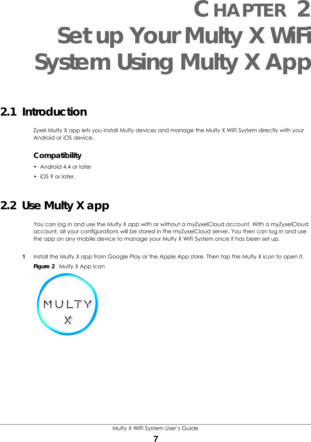 Multy X WiFi System User’s Guide7CHAPTER 2Set up Your Multy X WiFiSystem Using Multy X App2.1  IntroductionZyxel Multy X app lets you install Multy devices and manage the Multy X WiFi System directly with your Android or iOS device.Compatibility• Android 4.4 or later •iOS 9 or later.2.2  Use Multy X appYou can log in and use the Multy X app with or without a myZyxelCloud account. With a myZyxelCloud account, all your configurations will be stored in the myZyxelCloud server. You then can log in and use the app on any mobile device to manage your Multy X WiFi System once it has been set up.1Install the Multy X app from Google Play or the Apple App store. Then tap the Multy X icon to open it. Figure 2   Multy X App Icon
