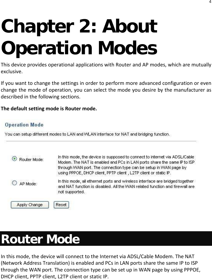 4  Chapter 2: About Operation Modes  This device provides operational applications with Router and AP modes, which are mutually exclusive.  If you want to change the settings in order to perform more advanced configuration or even change the mode of operation, you can select the mode you desire by the manufacturer as described in the following sections. The default setting mode is Router mode.   Router Mode In this mode, the device will connect to the Internet via ADSL/Cable Modem. The NAT (Network Address Translation) is enabled and PCs in LAN ports share the same IP to ISP through the WAN port. The connection type can be set up in WAN page by using PPPOE, DHCP client, PPTP client, L2TP client or static IP.  