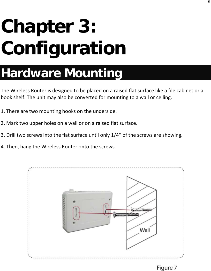 6  Chapter 3: Configuration Hardware Mounting The Wireless Router is designed to be placed on a raised flat surface like a file cabinet or a book shelf. The unit may also be converted for mounting to a wall or ceiling. 1. There are two mounting hooks on the underside. 2. Mark two upper holes on a wall or on a raised flat surface. 3. Drill two screws into the flat surface until only 1/4&apos;&apos; of the screws are showing. 4. Then, hang the Wireless Router onto the screws.      