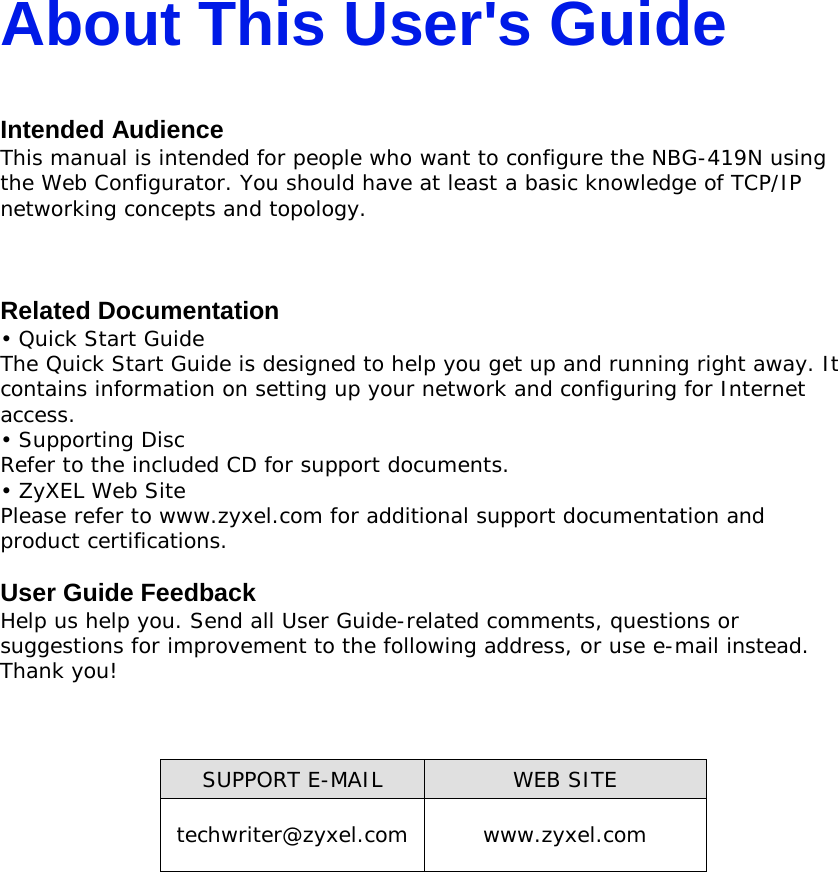 About This User&apos;s Guide  Intended Audience This manual is intended for people who want to configure the NBG-419N using the Web Configurator. You should have at least a basic knowledge of TCP/IP networking concepts and topology.    Related Documentation • Quick Start Guide The Quick Start Guide is designed to help you get up and running right away. It contains information on setting up your network and configuring for Internet access. • Supporting Disc Refer to the included CD for support documents. • ZyXEL Web Site Please refer to www.zyxel.com for additional support documentation and product certifications.  User Guide Feedback Help us help you. Send all User Guide-related comments, questions or suggestions for improvement to the following address, or use e-mail instead.  Thank you!      SUPPORT E-MAIL WEB SITE techwriter@zyxel.com www.zyxel.com      