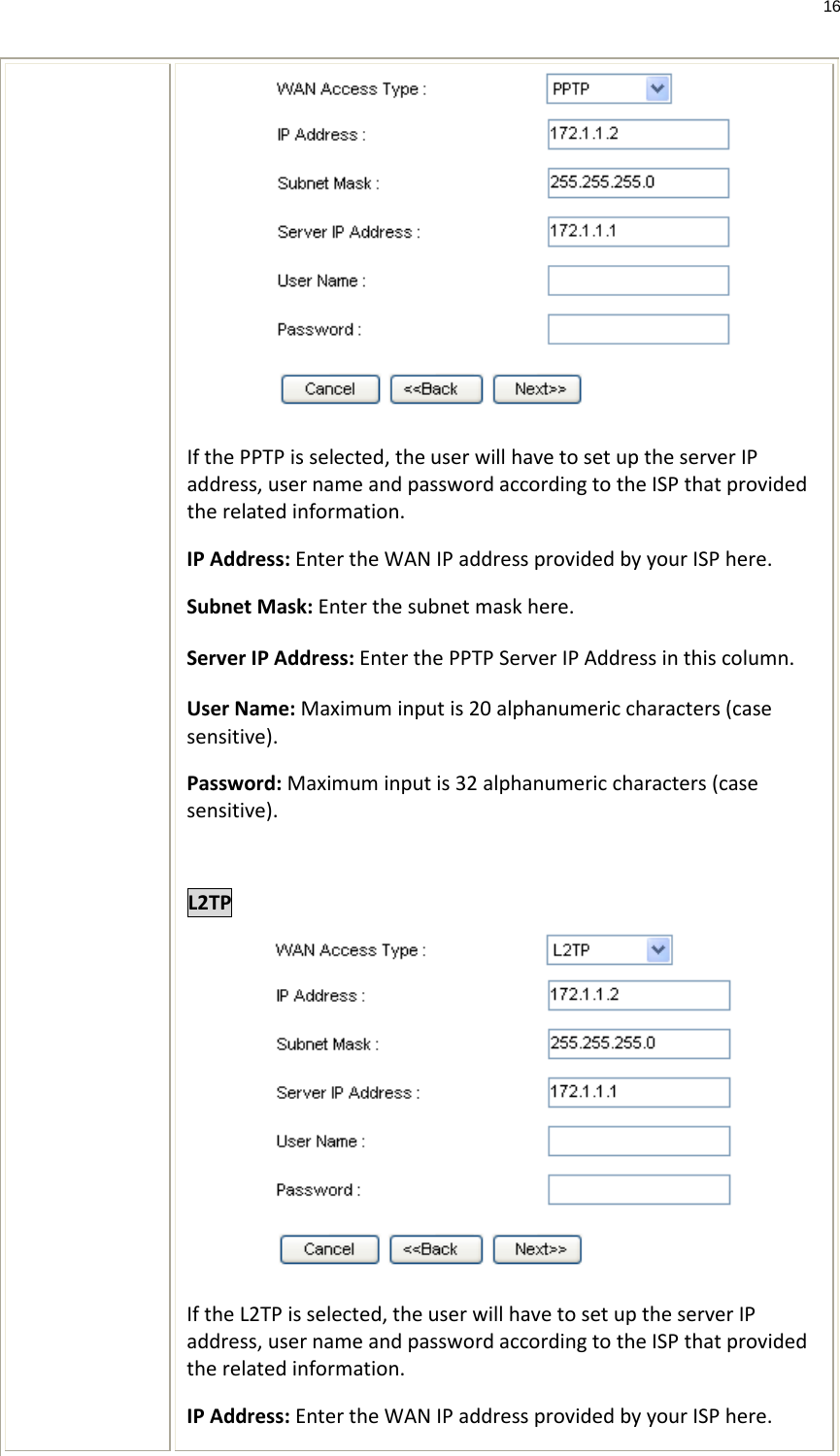 16   If the PPTP is selected, the user will have to set up the server IP address, user name and password according to the ISP that provided the related information. IP Address: Enter the WAN IP address provided by your ISP here. Subnet Mask: Enter the subnet mask here. Server IP Address: Enter the PPTP Server IP Address in this column. User Name: Maximum input is 20 alphanumeric characters (case sensitive). Password: Maximum input is 32 alphanumeric characters (case sensitive).  L2TP  If the L2TP is selected, the user will have to set up the server IP address, user name and password according to the ISP that provided the related information. IP Address: Enter the WAN IP address provided by your ISP here. 