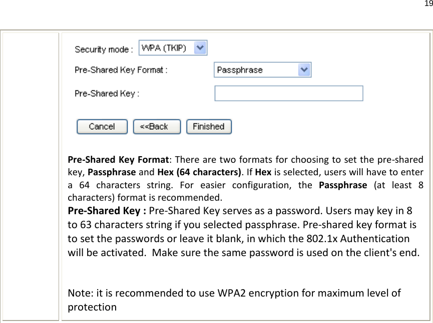 19   Pre-Shared Key Format: There are two formats for choosing to set the pre-shared key, Passphrase and Hex (64 characters). If Hex is selected, users will have to enter a 64 characters string. For easier configuration, the Passphrase (at least 8 characters) format is recommended. Pre-Shared Key : Pre-Shared Key serves as a password. Users may key in 8 to 63 characters string if you selected passphrase. Pre-shared key format is to set the passwords or leave it blank, in which the 802.1x Authentication will be activated.  Make sure the same password is used on the client&apos;s end.   Note: it is recommended to use WPA2 encryption for maximum level of protection       