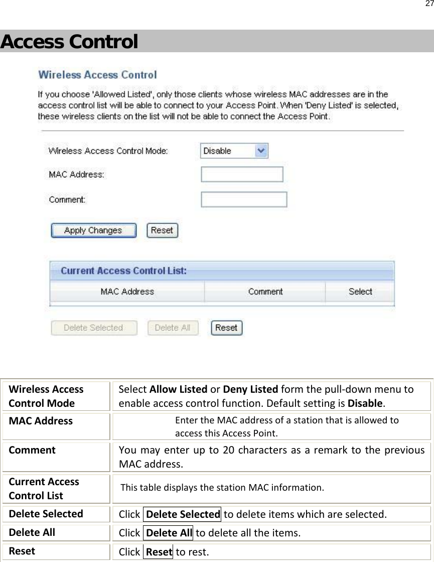 27  Access Control   Wireless Access Control Mode Select Allow Listed or Deny Listed form the pull-down menu to enable access control function. Default setting is Disable. MAC Address Enter the MAC address of a station that is allowed to access this Access Point. Comment  You may enter up to 20 characters as a remark to the previous MAC address. Current Access Control List This table displays the station MAC information. Delete Selected Click  Delete Selected to delete items which are selected. Delete All Click  Delete All to delete all the items. Reset Click  Reset to rest.  
