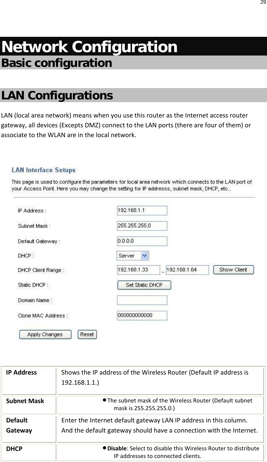 29   Network Configuration Basic configuration   LAN Configurations LAN (local area network) means when you use this router as the Internet access router gateway, all devices (Excepts DMZ) connect to the LAN ports (there are four of them) or associate to the WLAN are in the local network.    IP Address Shows the IP address of the Wireless Router (Default IP address is 192.168.1.1.) Subnet Mask • The subnet mask of the Wireless Router (Default subnet mask is 255.255.255.0.) Default Gateway Enter the Internet default gateway LAN IP address in this column. And the default gateway should have a connection with the Internet. DHCP • Disable: Select to disable this Wireless Router to distribute IP addresses to connected clients. 