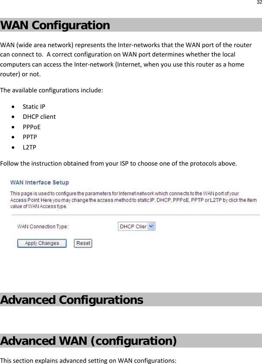 32  WAN Configuration WAN (wide area network) represents the Inter-networks that the WAN port of the router can connect to.  A correct configuration on WAN port determines whether the local computers can access the Inter-network (Internet, when you use this router as a home router) or not. The available configurations include: • Static IP • DHCP client • PPPoE • PPTP • L2TP Follow the instruction obtained from your ISP to choose one of the protocols above.    Advanced Configurations  Advanced WAN (configuration) This section explains advanced setting on WAN configurations:  