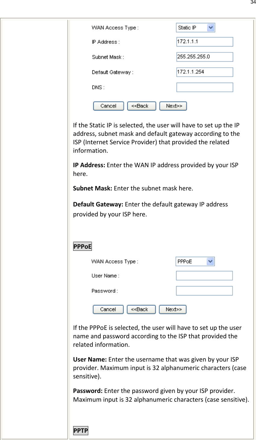 34   If the Static IP is selected, the user will have to set up the IP address, subnet mask and default gateway according to the ISP (Internet Service Provider) that provided the related information. IP Address: Enter the WAN IP address provided by your ISP here. Subnet Mask: Enter the subnet mask here. Default Gateway: Enter the default gateway IP address provided by your ISP here.  PPPoE  If the PPPoE is selected, the user will have to set up the user name and password according to the ISP that provided the related information. User Name: Enter the username that was given by your ISP provider. Maximum input is 32 alphanumeric characters (case sensitive). Password: Enter the password given by your ISP provider. Maximum input is 32 alphanumeric characters (case sensitive).  PPTP 