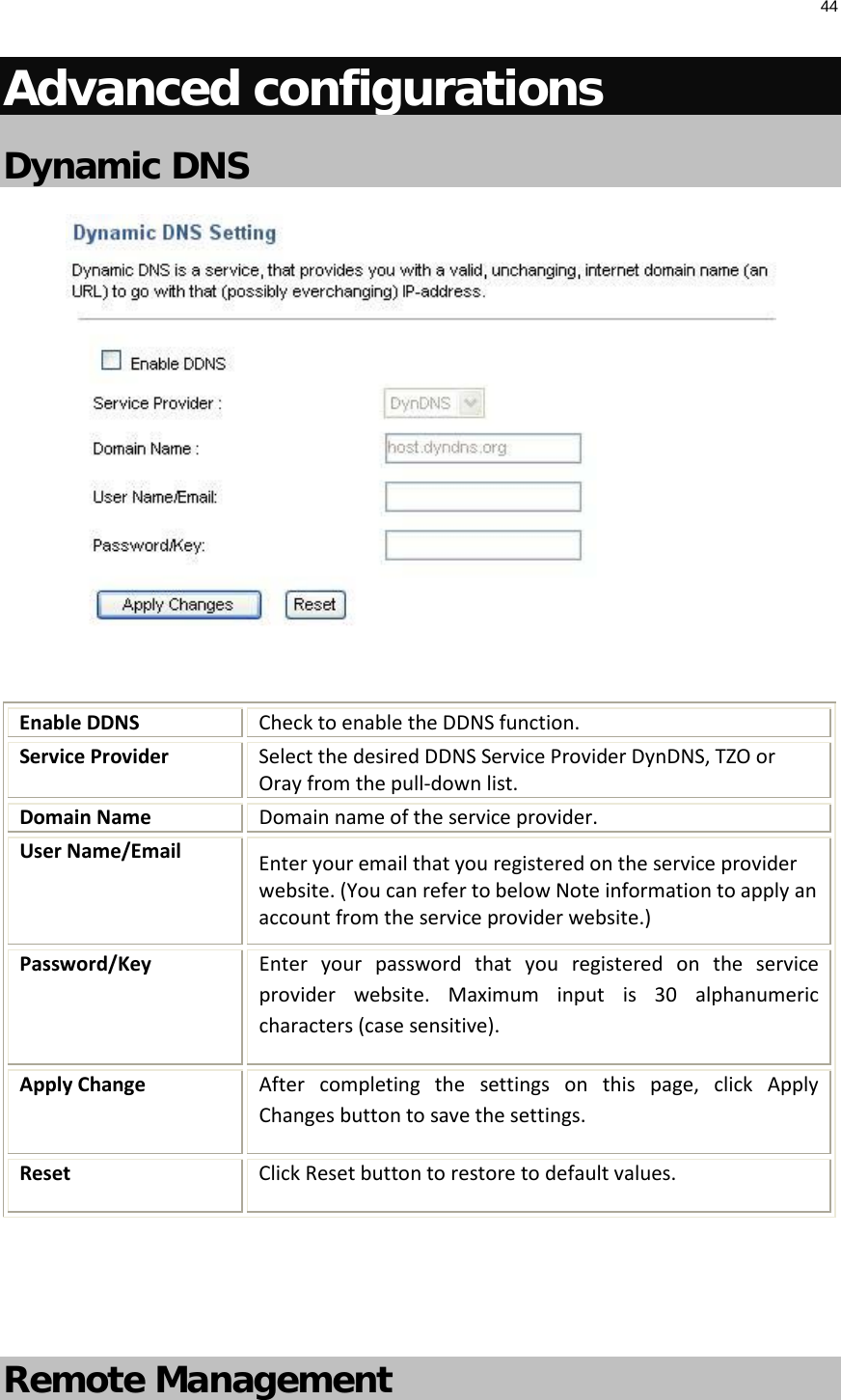 44  Advanced configurations Dynamic DNS   Enable DDNS Check to enable the DDNS function. Service Provider Select the desired DDNS Service Provider DynDNS, TZO or Oray from the pull-down list.  Domain Name Domain name of the service provider. User Name/Email Enter your email that you registered on the service provider website. (You can refer to below Note information to apply an account from the service provider website.) Password/Key Enter your password that you registered  on the service provider website.  Maximum input is 30  alphanumeric characters (case sensitive). Apply Change After completing the settings on this page, click Apply Changes button to save the settings. Reset Click Reset button to restore to default values.   Remote Management  