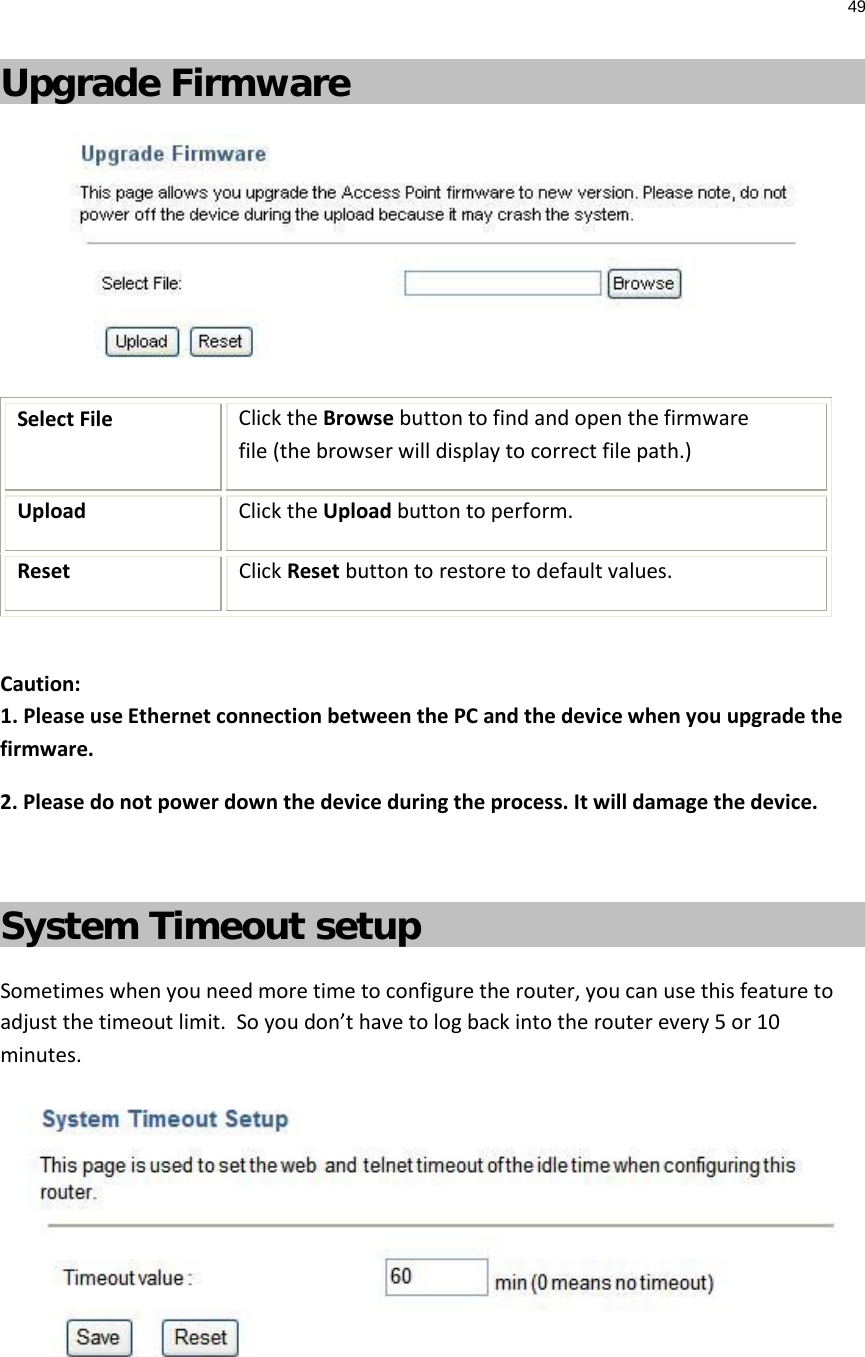 49  Upgrade Firmware  Select File  Click the Browse button to find and open the firmware file (the browser will display to correct file path.) Upload Click the Upload button to perform. Reset Click Reset button to restore to default values.  Caution:  1. Please use Ethernet connection between the PC and the device when you upgrade the firmware. 2. Please do not power down the device during the process. It will damage the device.  System Timeout setup Sometimes when you need more time to configure the router, you can use this feature to adjust the timeout limit.  So you don’t have to log back into the router every 5 or 10 minutes.    